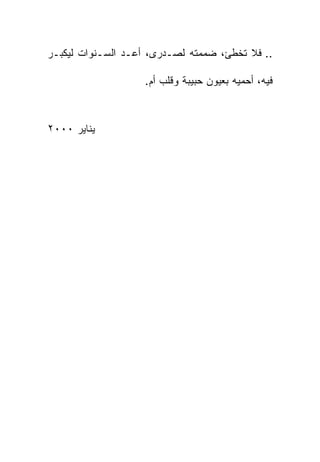 ‫.. ﻓﻼ ﺘﺨﻁﺊ، ﻀﻤﻤﺘﻪ ﻟﺼـﺩﺭﻯ، ﺃﻋـﺩ ﺍﻟﺴـﻨﻭﺍﺕ ﻟﻴﻜﺒـﺭ‬

                   ‫ﻓﻴﻪ، ﺃﺤﻤﻴﻪ ﺒﻌﻴﻭﻥ ﺤﺒﻴﺒﺔ ﻭﻗﻠﺏ ﺃﻡ.‬



‫ﻴﻨﺎﻴﺭ ٠٠٠٢‬
 