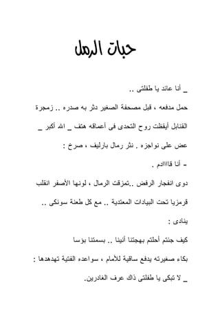 ‫‪‬א‪ ‬‬
                                 ‫_ ﺃﻨﺎ ﻋﺎﺌﺩ ﻴﺎ ﻁﻔﻠﺘﻰ ..‬

‫ﺤﻤل ﻤﺩﻓﻌﻪ ، ﻗﺒل ﻤﺼﺤﻔﺔ ﺍﻟﺼﻐﻴﺭ ﺩﺜﺭ ﺒﻪ ﺼﺩﺭﻩ .. ﺯﻤﺠﺭﺓ‬

 ‫ﺍﻟﻘﻨﺎﺒل ﺃﻴﻘﻅﺕ ﺭﻭﺡ ﺍﻟﺘﺤﺩﻯ ﻓﻰ ﺃﻋﻤﺎﻗﻪ ﻫﺘﻑ _ ﺍﷲ ﺃﻜﺒﺭ _‬

          ‫ﻋﺽ ﻋﻠﻰ ﻨﻭﺍﺠﺯﻩ . ﻨﺜﺭ ﺭﻤﺎل ﺒﺎﺭﻟﻴﻑ ، ﺼﺭﺥ :‬

                                         ‫- ﺃﻨﺎ ﻗﺎﺍﺍﺍﺩﻡ .‬

 ‫ﺩﻭﻯ ﺍﻨﻔﺠﺎﺭ ﺍﻟﺭﻓﺽ ..ﺘﻤﺯﻗﺕ ﺍﻟﺭﻤﺎل ، ﻟﻭﻨﻬﺎ ﺍﻷﺼﻔﺭ ﺍﻨﻘﻠﺏ‬

  ‫ﻗﺭﻤﺯﻴﺎ ﺘﺤﺕ ﺍﻟﺒﻴﺎﺩﺍﺕ ﺍﻟﻤﻌﺘﺩﻴﺔ .. ﻤﻊ ﻜل ﻁﻌﻨﺔ ﺴﻭﻨﻜﻰ ..‬

                                               ‫ﻴﻨﺎﺩﻯ :‬

             ‫ﻜﻴﻑ ﺠﺌﺘﻡ ﺃﺤﻠﺘﻡ ﺒﻬﺠﺘﻨﺎ ﺃﻨﻴﻨﺎ .. ﺒﺴﻤﺘﻨﺎ ﺒﺅﺴﺎ‬

‫ﺒﻜﺎﺀ ﺼﻐﻴﺭﺘﻪ ﻴﺩﻓﻊ ﺴﺎﻗﻴﺔ ﻟﻸﻤﺎﻡ ، ﺴﻭﺍﻋﺩﻩ ﺍﻟﻔﺘﻴﺔ ﺘﻬﺩﻫﺩﻫﺎ :‬

                 ‫_ ﻻ ﺘﺒﻜﻰ ﻴﺎ ﻁﻔﻠﺘﻰ ﺫﺍﻙ ﻋﺭﻑ ﺍﻟﻐﺎﺩﺭﻴﻥ.‬
 