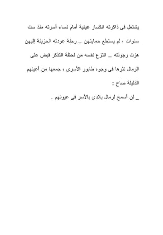 ‫ﻴﺸﺘﻌل ﻓﻰ ﺫﺍﻜﺭﺘﻪ ﺍﻨﻜﺴﺎﺭ ﻋﻴﻨﻴﺔ ﺃﻤﺎﻡ ﻨﺴﺎﺀ ﺃﺴﺭﺘﻪ ﻤﻨﺫ ﺴﺕ‬

‫ﺴﻨﻭﺍﺕ ، ﻟﻡ ﻴﺴﺘﻁﻊ ﺤﻤﺎﻴﺘﻬﻥ .. ﺭﺤﻠﺔ ﻋﻭﺩﺘﻪ ﺍﻟﺤﺯﻴﻨﺔ ﺇﻟﻴﻬﻥ‬

  ‫ﻫﺯﺕ ﺭﺠﻭﻟﺘﻪ .. ﺍﻨﺘﺯﻉ ﻨﻔﺴﻪ ﻤﻥ ﻟﺤﻅﺔ ﺍﻟﺘﺫﻜﺭ ﻗﺒﺽ ﻋﻠﻰ‬

‫ﺍﻟﺭﻤﺎل ﻨﺜﺭﻫﺎ ﻓﻰ ﻭﺠﻭﻩ ﻁﺎﺒﻭﺭ ﺍﻷﺴﺭﻯ ، ﺠﻤﻌﻬﺎ ﻤﻥ ﺃﻋﻴﻨﻬﻡ‬

                                       ‫ﺍﻟﺫﻟﻴﻠﺔ ﺼﺎﺡ :‬

           ‫_ ﻟﻥ ﺃﺴﻤﺢ ﻟﺭﻤﺎل ﺒﻼﺩﻯ ﺒﺎﻷﺴﺭ ﻓﻰ ﻋﻴﻭﻨﻬﻡ .‬
 