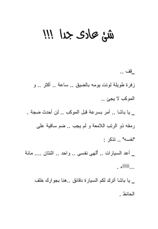 ‫‪‬א‪ >>>‬‬

                                             ‫_ﻗﻑ ..‬

   ‫ﺯﻓﺭﺓ ﻁﻭﻴﻠﺔ ﻟﻭﻨﺕ ﻴﻭﻤﻪ ﺒﺎﻟﻀﻴﻕ .. ﺴﺎﻋﺔ .. ﺃﻜﺜﺭ .. ﻭ‬

                                    ‫ﺍﻟﻤﻭﻜﺏ ﻻ ﻴﺠﺊ ..‬

‫_ ﻴﺎ ﺒﺎﺸﺎ .. ﺃﻤﺭ ﺒﺴﺭﻋﺔ ﻗﺒل ﺍﻟﻤﻭﻜﺏ .. ﻟﻥ ﺃﺤﺩﺙ ﻀﺠﺔ .‬

     ‫ﺭﻤﻘﻪ ﺫﻭ ﺍﻟﺭﺘﺏ ﺍﻟﻼﻤﻌﺔ ﻭ ﻟﻡ ﻴﺠﺏ .. ﻀﻡ ﺴﺎﻗﻴﺔ ﻋﻠﻰ‬

                                     ‫"ﻨﻔﺴﻪ" .. ﺘﺫﻜﺭ :‬

‫_ ﺃﻋﺩ ﺍﻟﺴﻴﺎﺭﺍﺕ .. ُﻟﻬﻰ ﻨﻔﺴﻰ .. ﻭﺍﺤﺩ .. ﺍﺜﻨﺘﺎﻥ …. ﻤﺎﺌﺔ‬
                                  ‫ﺃ‬
                                  ‫ُ‬             ‫‪‬‬

                                            ‫…ﺁﺁﺁﺁﺁﻩ .‬

    ‫_ ﻴﺎ ﺒﺎﺸﺎ ﺃﺘﺭﻙ ﻟﻜﻡ ﺍﻟﺴﻴﺎﺭﺓ ﺩﻗﺎﺌﻕ ..ﻫﻨﺎ ﺒﺠﻭﺍﺭﻙ ﺨﻠﻑ‬

                                             ‫ﺍﻟﺤﺎﺌﻁ .‬
 