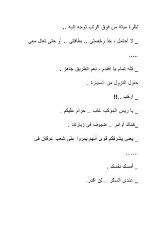 ‫ﻨﻅﺭﺓ ﻤﻴﺘﺔ ﻤﻥ ﻓﻭﻕ ﺍﻟﺭﺘﺏ ﺘﻭﺠﻪ ﺇﻟﻴﻪ ..‬

‫_ ﻻ ﺃﺤﺘﻤل ، ﺨﺫ ﺭﺨﺼﺘﻰ .. ﺒﻁﺎﻗﺘﻰ .. ﺃﻭ ﺤﺘﻰ ﺘﻌﺎل ﻤﻌﻰ‬

                                                ‫…..‬

              ‫_ ﻜﻠﻪ ﺘﻤﺎﻡ ﻴﺎ ﺃﻓﻨﺩﻡ ، ﻨﻌﻡ ﺍﻟﻁﺭﻴﻕ ﺠﺎﻫﺯ .‬

                           ‫ﺤﺎﻭل ﺍﻟﻨﺯﻭل ﻤﻥ ﺍﻟﺴﻴﺎﺭﺓ .‬

                                         ‫_ ﺍﺭﻜﺏ ..!!‬

              ‫_ ﻴﺎ ﺭﻴﺱ ﺍﻟﻤﻭﻜﺏ ﻏﺎﺏ .. ﺤﺭﺍﻡ ﻋﻠﻴﻜﻡ .‬

                  ‫_ﻫﻨﺎﻙ ﺃﻭﺍﻤﺭ .. ﻀﻴﻭﻑ ﻓﻰ ﺯﻴﺎﺭﺘﻨﺎ .‬

  ‫_ ﻴﻌﻨﻰ ﻴﺸﺭﻓﻜﻡ ﻗﻭﻯ ﺃﻨﻬﻡ ﻴﻤﺭﻭﺍ ﻋﻠﻰ ﺸﻌﺏ ﻏﺭﻗﺎﻥ ﻓﻰ‬

                                              ‫…….‬

                                     ‫_ ﺃﻤﺴﻙ ﻨﻔﺴﻙ .‬

                           ‫_ ﻋﻨﺩﻯ ﺍﻟﺴﻜﺭ .. ﻟﻥ ﺃﻗﺩﺭ.‬
 