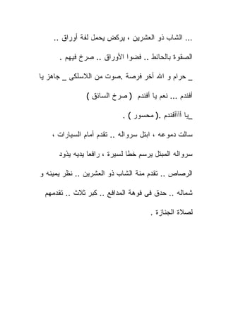 ‫… ﺍﻟﺸﺎﺏ ﺫﻭ ﺍﻟﻌﺸﺭﻴﻥ ، ﻴﺭﻜﺽ ﻴﺤﻤل ﻟﻔﺔ ﺃﻭﺭﺍﻕ ..‬

      ‫ﺍﻟﺼﻘﻭﺓ ﺒﺎﻟﺤﺎﺌﻁ .. ﻓﻀﻭﺍ ﺍﻷﻭﺭﺍﻕ .. ﺼﺭﺥ ﻓﻴﻬﻡ .‬

‫_ ﺤﺭﺍﻡ ﻭ ﺍﷲ ﺃﺨﺭ ﻓﺭﺼﺔ .ﺼﻭﺕ ﻤﻥ ﺍﻟﻼﺴﻠﻜﻰ _ ﺠﺎﻫﺯ ﻴﺎ‬

               ‫ﺃﻓﻨﺩﻡ … ﻨﻌﻡ ﻴﺎ ﺃﻓﻨﺩﻡ ) ﺼﺭﺥ ﺍﻟﺴﺎﺌﻕ (‬

                            ‫_ﻴﺎ ﺃﺃﺃﺃﻓﻨﺩﻡ .) ﻤﺤﺴﻭﺭ ( .‬

    ‫ﺴﺎﻟﺕ ﺩﻤﻭﻋﻪ ، ﺍﺒﺘل ﺴﺭﻭﺍﻟﻪ .. ﺘﻘﺩﻡ ﺃﻤﺎﻡ ﺍﻟﺴﻴﺎﺭﺍﺕ ،‬

      ‫ﺴﺭﻭﺍﻟﻪ ﺍﻟﻤﺒﺘل ﻴﺭﺴﻡ ﺨﻁﺎ ﻟﺴﻴﺭﺓ ، ﺭﺍﻓﻌﺎ ﻴﺩﻴﻪ ﻴﺫﻭﺩ‬

‫ﺍﻟﺭﺼﺎﺹ .. ﺘﻘﺩﻡ ﻤﻨﺔ ﺍﻟﺸﺎﺏ ﺫﻭ ﺍﻟﻌﺸﺭﻴﻥ .. ﻨﻅﺭ ﻴﻤﻴﻨﻪ ﻭ‬

 ‫ﺸﻤﺎﻟﻪ .. ﺤﺩﻕ ﻓﻰ ﻓﻭﻫﺔ ﺍﻟﻤﺩﺍﻓﻊ .. ﻜﺒﺭ ﺜﻼﺙ .. ﺘﻘﺩﻤﻬﻡ‬

                                     ‫ﻟﺼﻼﺓ ﺍﻟﺠﻨﺎﺯﺓ .‬
 