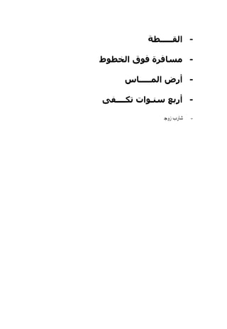 ‫- اﻟﻘـــــﻄﺔ‬

‫- ﻣﺴﺎﻓﺮة ﻓﻮق اﻟﺨﻄﻮط‬

     ‫- أرض اﻟﻤـــــﺎس‬

‫- أرﺑﻊ ﺱﻨـﻮات ﺗﻜــــﻔﻰ‬

              ‫ﺷﺎﺭﺏ ﺯﻭﺟﱴ‬   ‫-‬
 