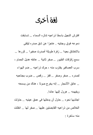 ‫‪ ‬‬
     ‫ﺍﻓﺘﺭﺵ ﺍﻟﻨﺠﻴل ﺒﺎﺴﻁﺎ ﺫﺭﺍﻋﻴﻪ ﺘﺩﺜﺭﻩ ﺍﻟﺴﻤﺎﺀ .. ﺘﺴﺎﺒﻘﺕ‬

       ‫ﺩﻤﻭﻋﻪ ﻓﻭﻕ ﻭﺠﻨﺘﻴﻪ . ﻋﺎﺠﺯﺍ ﻋﻥ ﺸﻕ ﺼﺩﺭﻩ ﻟﻴﻠﻘﻰ‬

‫ﺒﺎﻻﺨﺘﻨﺎﻕ ﺒﻌﻴﺩﺍ .. ﺯﻓﺭﺓ ﻁﻭﻴﻠﺔ ﺃﺼﺩﺭﺕ ﺼﻔﻴﺭﺍ .. ﻜﺭﺭﻫﺎ ..‬

‫ﺴﻤﻊ ﺯﻗﺯﻗﺎﺕ ﺍﻟﻁﻴﻭﺭ .. ﺼﻔﺭ ﺜﺎﻨﻴﺔ .. ﻋﺎﻨﻘﻪ ﻫﺩﻴل ﺍﻟﺤﻤﺎﻡ ،‬

  ‫ﺴﺭﺏ ﺍﻟﻌﺼﺎﻓﻴﺭ ﻴﻘﺘﺭﺏ ﻤﻨﻪ ، ﺤﺭﻙ ﺫﺭﺍﻋﻴﻪ .. ﻀﻡ ﺍﻟﻬﻭﺍﺀ‬

 ‫ﻟﺼﺩﺭﻩ .. ﺼﻔﺭ ﻭﺼﻔﺭ .. ﻗﻔﺯ .. ﺭﻗﺹ .. ﻀﺭﺏ ﺒﺠﻨﺎﺤﻴﻪ‬

   ‫.. ﻋﺎﻨﻕ ﺍﻷﺸﺠﺎﺭ .. ﺇﻨﻪ ﻴﺨﺭﺝ ﺼﻭﺘﺎ ، ﻫﻨﺎﻙ ﻤﻥ ﻴﺴﻤﻌﻪ‬

                          ‫ﻭﻴﻔﻬﻤﻪ .. ﻫﺭﻭل ﺇﻟﻴﻬﺎ ﻋﺎﺌﺩﺍ.‬

‫ﺍﺠﺘﺫﺒﻬﺎ ﻨﺤﻭﻩ .. ﺤﺎﻭل ﺃﻥ ﻴﺩﺨﻠﻬﺎ ﻓﻰ ﻋﻤﻕ ﻋﻴﻨﻴﻪ .. ﺤﺎﻭﻟﺕ‬

‫ﺍﻟﺨﻼﺹ ﻤﻥ ﺫﺭﺍﻋﻴﻪ ﺍﻟﻘﺎﺒﻀﺘﻴﻥ ﻋﻠﻴﻬﺎ .. ﺼﻔﺭ ﻟﻬﺎ .. ﺍﻨﻔﻠﺘﺕ‬

                                         ‫ﻤﻨﻪ ﺴﺎﺨﺭﺓ :‬
 