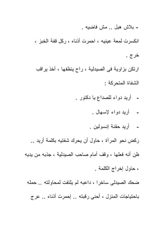 ‫- ﺒﻼﺵ ﻫﺒل .. ﻤﺵ ﻓﺎﻀﻴﻪ .‬

    ‫ﺍﻨﻜﺴﺭﺕ ﻟﻤﻌﺔ ﻋﻴﻨﻴﻪ ، ﺍﺤﻤﺭﺕ ﺃﺫﻨﺎﻩ ، ﺭﻜل ﻗﻔﺔ ﺍﻟﺨﺒﺯ ،‬

                                               ‫ﺨﺭﺝ .‬

     ‫ﺍﺭﺘﻜﻥ ﺒﺯﺍﻭﻴﺔ ﻓﻰ ﺍﻟﺼﻴﺩﻟﻴﺔ ، ﺭﺍﺡ ﻴﻨﻅﻔﻬﺎ ، ﺃﺨﺫ ﻴﺭﺍﻗﺏ‬

                                     ‫ﺍﻟﺸﻔﺎﺓ ﺍﻟﻤﺘﺤﺭﻜﺔ :‬

                       ‫- ﺃﺭﻴﺩ ﺩﻭﺍﺀ ﻟﻠﺼﺩﺍﻉ ﻴﺎ ﺩﻜﺘﻭﺭ .‬

                               ‫ﺃﺭﻴﺩ ﺩﻭﺍﺀ ﻹﺴﻬﺎل .‬     ‫-‬

                              ‫ﺃﺭﻴﺩ ﺤﻘﻨﺔ ﺇﻨﺴﻭﻟﻴﻥ .‬    ‫-‬

  ‫ﺭﻜﺽ ﻨﺤﻭ ﺍﻟﻤﺭﺁﺓ ، ﺤﺎﻭل ﺃﻥ ﻴﺤﺭﻙ ﺸﻔﺘﻴﻪ ﺒﻜﻠﻤﺔ ﺃﺭﻴﺩ ..‬

‫ﻅﻥ ﺃﻨﻪ ﻓﻌﻠﻬﺎ ، ﻭﻗﻑ ﺃﻤﺎﻡ ﺼﺎﺤﺏ ﺍﻟﺼﻴﺩﻟﻴﺔ ، ﺠﺫﺒﻪ ﻤﻥ ﻴﺩﻴﻪ‬

                                ‫، ﺤﺎﻭل ﺇﺨﺭﺍﺝ ﺍﻟﻜﻠﻤﺔ .‬

 ‫ﻀﺤﻙ ﺍﻟﺼﻴﺩﻟﻰ ﺴﺎﺨﺭﺍ ، ﺩﺍﻋﺒﻪ ﻟﻡ ﻴﻠﺘﻔﺕ ﻟﻤﺤﺎﻭﻟﺘﻪ .. ﺤ ‪‬ﻠﻪ‬
   ‫ﻤ‬

  ‫ﺒﺎﺤﺘﻴﺎﺠﺎﺕ ﺍﻟﻤﻨﺯل ، ﺃﺤﻨﻰ ﺭﻗﺒﺘﻪ .. ﺇﺤﻤﺭﺕ ﺃﺫﻨﺎﻩ .. ﻋﺭﺝ‬
 