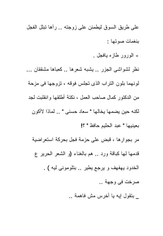 ‫ﻋﻠﻰ ﻁﺭﻴﻕ ﺍﻟﺴﻭﻕ ﻟﻴﻁﻤﺌﻥ ﻋﻠﻰ ﺯﻭﺠﺘﻪ .. ﺭﺁﻫﺎ ﺘﺒﻠل ﺍﻟﻔﺠل‬

                                      ‫ﺒﻨﻐﻤﺎﺕ ﺼﻭﺘﻬﺎ :‬

                               ‫- ﺍﻟﻭﺭﻭﺭ ﻁﺎﺯﻩ ﻴﺎﻓﺠل .‬

‫ﻨﻅﺭ ﻟﺸﻭﺍﺸﻰ ﺍﻟﺠﺯﺭ .. ﻴﺸﺒﻪ ﺸﻌﺭﻫﺎ .. ﻜﻌﺒﺎﻫﺎ ﻤﺸﻘﻘﺎﻥ ...‬

‫ﻟﻭﻨﻬﻤﺎ ﺒﻠﻭﻥ ﺍﻟﺘﺭﺍﺏ ﺍﻟﺫﻯ ﺘﺠﻠﺱ ﻓﻭﻗﻪ ، ﺘﺯﻭﺠﻬﺎ ﻓﻰ ﻤﺯﺤﺔ‬

‫ﻤﻥ ﺍﻟﺩﻜﺘﻭﺭ ﻜﻤﺎل ﺼﺎﺤﺏ ﺍﻟﻌﻤل ، ﻨﻜﺘﺔ ﺃﻁﻠﻘﻬﺎ ﻭﺍﻨﻘﻠﺒﺕ ﻟﺠﺩ‬

  ‫ﻟﻜﻨﻪ ﺤﻴﻥ ﻴﻀﻤﻬﺎ ﻴﺨﺎﻟﻬﺎ " ﺴﻌﺎﺩ ﺤﺴﻨﻰ " .. ﻟﻤﺎﺫﺍ ﻻﺃﻜﻭﻥ‬

                         ‫ﺒﻌﻴﻨﻴﻬﺎ " ﻋﺒﺩ ﺍﻟﺤﻠﻴﻡ ﺤﺎﻓﻅ " ؟!‬

  ‫ﻤﺭ ﺒﺠﻭﺍﺭﻫﺎ ، ﻗﺒﺽ ﻋﻠﻰ ﺤﺯﻤﺔ ﻓﺠل ﺒﺤﺭﻜﺔ ﺍﺴﺘﻌﺭﺍﻀﻴﺔ‬

   ‫ﻗﺩﻤﻬﺎ ﻟﻬﺎ ﻜﺒﺎﻗﺔ ﻭﺭﺩ .. ﻫﻡ ﺒﺎﻟﻐﻨﺎﺀ )ﻭ ﺍﻟﺸﻌﺭ ﺍﻟﺤﺭﻴﺭ ﻉ‬

       ‫ﺍﻟﺨﺩﻭﺩ ﻴﻬﻔﻬﻑ ﻭ ﻴﺭﺠﻊ ﻴﻁﻴﺭ .. ﺒﺘﻠﻭﻤﻭﻨﻰ ﻟﻴﻪ ( .‬

                                  ‫ﺼﺭﺨﺕ ﻓﻰ ﻭﺠﻬﺔ ..‬

                   ‫_ ﺒﺘﻘﻭل ﺇﻴﻪ ﻴﺎ ﺃﺨﺭﺱ ﻤﺵ ﻓﺎﻫﻤﺔ ..‬
 