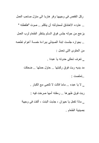 ‫ﺭﻜل ﺍﻟﻘﻔﺹ ﻓﻰ ﻭﺠﻬﻬﺎ ﻭﻓﺭ ﻫﺎﺭﺒﺎ ﺍﻟﻰ ﻤﻨﺯل ﺼﺎﺤﺏ ﺍﻟﻌﻤل‬

 ‫.. ﻋﺎﻭﺩﻩ ﺍﻻﺨﺘﻨﺎﻕ ﻟﻤﺤﺎﻭﻟﺘﻪ ﺃﻥ ﻴﺘﻜﻠﻡ .. ﺼﻭﺕ "ﻫﻠﻔﻁﺘﻪ "‬

‫ﻴﺯﻋﺞ ﻤﻥ ﺤﻭﻟﻪ ﺠﻠﺱ ﻓﻭﻕ ﺍﻟﺴﻠﻡ ﻴﻨﺘﻅﺭ ﺍﻟﻁﻌﺎﻡ ﻟﺭﺏ ﺍﻟﻌﻤل‬

‫.. ﺒﺠﻭﺍﺭﻩ ﺠﻠﺴﺕ ﺍﺒﻨﺔ ﺍﻟﺼﻴﺩﻟﻰ ﺒﺒﺭﺍﺀﺓ ﺨﻤﺴﺔ ﺃﻋﻭﺍﻡ ﺘﻁﻌﻤﻪ‬

                               ‫ﻤﻥ ﺍﻟﺤﻠﻭﻯ ﺍﻟﺘﻰ ﺘﺤﻤل :‬

                       ‫_ ﺘﻌﺭﻑ ﺘﺤﻜﻰ ﺤﺩﻭﺘﻪ ﻴﺎ ﻋﺒﺩﺓ .‬

     ‫ﻤﺩ ﻴﺩﻴﻪ ﺭﺒﺕ ﻓﻭﻕ ﺭﻜﺒﺘﻬﺎ .. ﺤﺎﻭل ﺤﻤﻠﻬﺎ .. ﻀﺤﻜﺕ‬

                                           ‫..ﺘﻤﻠﺼﺕ :‬

          ‫_ ﻻ ﻴﺎ ﻋﺒﺩﻩ .. ﻤﺎﻤﺎ ﻗﺎﻟﺕ ﻻ ﺘﻠﻌﺒﻰ ﻤﻊ ﺍﻟﻜﺒﺎﺭ .‬

           ‫ﺭﺒﺕ ﻓﻭﻕ ﻅﻬﺭﻫﺎ .. ﺭﻤﻘﺘﻪ ﺃﻤﻬﺎ ﺼﺭﺨﺕ ﻓﻴﻪ :‬

    ‫_ ﻤﺎﺫﺍ ﺘﻔﻌل ﻴﺎ ﺤﻴﻭﺍﻥ ، ﺠﺫﺒﺕ ﺍﻟﺒﻨﺕ ، ﺃﻟﻘﺕ ﻓﻰ ﻭﺠﻬﺔ‬

                                      ‫ﺒﺼﻴﻨﻴﺔ ﺍﻟﻁﻌﺎﻡ .‬
 