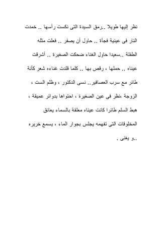 ‫ﻨﻅﺭ ﺇﻟﻴﻬﺎ ﻁﻭﻴﻼ ..ﺭﻤﻕ ﺍﻟﺴﻴﺩﺓ ﺍﻟﺘﻰ ﻨﻜﺴﺕ ﺭﺃﺴﻬﺎ .. ﺨﻤﺩﺕ‬

     ‫ﺍﻟﻨﺎﺭ ﻓﻰ ﻋﻴﻨﻴﺔ ﻓﺠﺄﺓ .. ﺤﺎﻭل ﺃﻥ ﻴﺼﻔﺭ .. ﻓﻌﻠﺕ ﻤﺜﻠﻪ‬

   ‫ﺍﻟﻁﻔﻠﺔ ..ﺴﻌﻴﺩﺍ ﺤﺎﻭل ﺍﻟﻐﻨﺎﺀ ﻀﺤﻜﺕ ﺍﻟﺼﻐﻴﺭﺓ .. ﺃﺸﺭﻗﺕ‬

 ‫ﻋﻴﻨﺎﻩ .. ﺤﻤﻠﻬﺎ ، ﺭﻗﺹ ﺒﻬﺎ .. ﻜﻠﻤﺎ ﻗﻠﺩﺕ ﻏﻨﺎﺀﻩ ﺸﻌﺭ ﻜﺄﻨﺔ‬

  ‫ﻁﺎﺌﺭ ﻤﻊ ﺴﺭﺏ ﺍﻟﻌﺼﺎﻓﻴﺭ.. ﻨﺴﻰ ﺍﻟﺩﻜﺘﻭﺭ ، ﻭﻅﻠﻡ ﺍﻟﺴﺕ ،‬

 ‫ﺍﻟﺯﻭﺠﺔ ،ﻨﻅﺭ ﻓﻰ ﻋﻴﻥ ﺍﻟﺼﻐﻴﺭﺓ ، ﺍﺤﺘﻭﺍﻫﺎ ﺒﺩﻭﺍﺌﺭ ﻋﻤﻴﻘﺔ ،‬

        ‫ﻫﺒﻁ ﺍﻟﺴﻠﻡ ﻁﺎﺌﺭﺍ ﻜﺎﻨﺕ ﻋﻴﻨﺎﻩ ﻤﻌﻠﻘﺔ ﺒﺎﻟﺴﻤﺎﺀ ﻴﻌﺎﻨﻕ‬

 ‫ﺍﻟﻤﺨﻠﻭﻗﺎﺕ ﺍﻟﺘﻰ ﺘﻔﻬﻤﻪ ﻴﺠﻠﺱ ﺒﺠﻭﺍﺭ ﺍﻟﻤﺎﺀ ، ﻴﺴﻤﻊ ﺨﺭﻴﺭﻩ‬

                                           ‫..ﻭ ﻴﻐﻨﻰ .‬
 