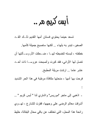 ‫‪ KK‬‬
‫ﺘﺴﻌﺩ ﺤﻴﻨﻤﺎ ﻴﺤﺘﻭﻱ ﻓﺴﺘﺎﻥ ﺃﻤﻬﺎ ﺍﻟﻘﺩﻴﻡ ﺫﻟـﻙ ﺍﻟﻘـﺩ‬

     ‫ﺍﻟﺼﻐﻴﺭ، ﺘﺒﺩﻭ ﺒﻪ ﺒﻠﻬﺎﺀ .. ﻟﻜﻨﻬﺎ ﺴﺘﺼﺒﺢ ﺠﻤﻴﻠﺔ ﻜﺄﻤﻬﺎ.‬

‫ﺨﻁﻔﺘﻪ ، ﻟﺒﺴﺘﻪ ﻟﺘﻀﺒﻁﻪ ﻟﻬـﺎ ، ﻀـﺤﻜﺕ ﺍﻷﻡ ﻭﺴـﺄﻟﺘﻬﺎ ﺃﻥ‬

‫ﺘﻐﺴل ﻟﻬﺎ ﺍﻷﻭﺍﻨﻲ، ﻓﻘﺩ ﻜﺒﺭﺕ ﻭﺃﺼﺒﺤﺕ ﻋﺭﻭﺴـﺎ ﺫﺍﺕ ﺃﺤـﺩ‬
         ‫ﹰ‬

                     ‫ﻋﺸﺭ ﻋﺎﻤﺎ .. ﺍﺭﺘﺩﺕ ﻤﺭﻴﻠﺔ ﺍﻟﻤﻁﺒﺦ.‬
                                            ‫ﹰ‬

‫ﻓﺭﺤﺕ ﺒﻬﺎ ﺃﻤﻬﺎ ، ﻤﻨﺤﺘﻬﺎ ﻤﻜﺎﻓﺄﺓ ﻤﺭﻁﺒﺔ ﻓﻲ ﻫﺫﺍ ﺍﻟﺤﺭ ﺍﻟﺸﺩﻴﺩ‬

                                                     ‫:‬

‫ـ ﺍﺫﻫﺒﻲ ﺇﻟﻰ ﻤﺘﺠﺭ "ﻤﻭﺭﻴﺱ" ﻭﺍﺸﺘﺭﻱ ﻟﻨﺎ " ﺃﻴﺱ ﻜﺭﻴﻡ " ..‬

‫ﺃﺸﺭﻗﺕ ﻤﻌﺎﻟﻡ ﺍﻟﺭﻀﻰ ﻋﻠﻰ ﻭﺠﻬﻬﺎ، ﻗﻔﺯﺕ ﻟﻠﺸﺎﺭﻉ ، ﺘﻬـﻭﻱ‬

‫ﺭﺍﺌﺤﺔ ﻫﺫﺍ ﺍﻟﻤﺤل، ﺍﻟﺘﻲ ﺘﺨﺘﻠﻑ ﻋﻥ ﺒﺎﻗﻲ ﻤﺤﺎل ﺍﻟﺒﻘﺎﻟﺔ، ﺨﻠﻴﻁ‬
 