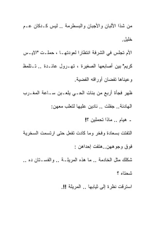 ‫ﻤﻥ ﺸﺫﺍ ﺍﻷﻟﺒﺎﻥ ﻭﺍﻷﺠﺒﺎﻥ ﻭﺍﻟﺒﺴﻁﺭﻤﺔ .. ﻟﻴﺱ ﻜـﺩﻜﺎﻥ ﻋـﻡ‬

                                                 ‫ﺨﻠﻴل.‬

‫ﺍﻷﻡ ﺘﺠﻠﺱ ﻓﻲ ﺍﻟﺸﺭﻓﺔ ﺍﻨﺘﻅﺎﺭﺍ ﻟﻌﻭﺩﺘﻬـﺎ ، ﺤﻤﻠـﺕ "ﺍﻻﻴـﺱ‬

‫ﻜﺭﻴﻡ" ﺒﻴﻥ ﺃﺼﺎﺒﻌﻬﺎ ﺍﻟﺼﻐﻴﺭﺓ ، ﺘﻬـﺭﻭل ﻋﺎﺌـﺩﺓ .. ﺘـﺘﻠﻤﻅ‬

                         ‫ﻭﻋﻴﻨﺎﻫﺎ ﺘﻔﻀﺎﻥ ﺃﻭﺭﺍﻗﻪ ﺍﻟﻔﻀﻴﺔ.‬

‫ﻅﻬﺭ ﻓﺠﺄﺓ ﺃﺭﺒﻊ ﻤﻥ ﺒﻨﺎﺕ ﺍﻟﺤـﻲ ﻴﻠﻌـﺒﻥ ﺴـﺎﻋﺔ ﺍﻟﻤﻐـﺭﺏ‬

             ‫ﺍﻟﻬﺎﺩﺌﺔ.. ﺠﻔﻠﺕ .. ﻨﺎﺩﻴﻥ ﻋﻠﻴﻬﺎ ﻟﺘﻌﻠﺏ ﻤﻌﻬﻥ:‬

                              ‫ـ ﻫﻴﺎﻡ .. ﻤﺎﺫﺍ ﺘﺤﻤﻠﻴﻥ ؟!‬

‫ﺍﻟﺘﻔﺘﺕ ﺒﺴﻌﺎﺩﺓ ﻭﻓﺨﺭ ﻭﻤﺎ ﻜﺎﺩﺕ ﺘﻔﻌل ﺤﺘﻰ ﺍﺭﺘﺴﻤﺕ ﺍﻟﺴﺨﺭﻴﺔ‬

                         ‫ﻓﻭﻕ ﻭﺠﻭﻫﻬﻥ..ﻫﺘﻔﺕ ﺇﺤﺩﺍﻫﻥ :‬

‫ﺸﻜﻠﻙ ﻤﺜل ﺍﻟﺨﺎﺩﻤﺔ .. ﻤﺎ ﻫﺫﻩ ﺍﻟﻤﺭﻴﻠـﺔ .. ﻭﺍﻟﻔﺴـﺘﺎﻥ ﺩﻩ ..‬

                                               ‫ﺸﺤﺘﺎﻩ ؟‬

                  ‫ﺍﺴﺘﺭﻗﺕ ﻨﻅﺭﺓ ﺇﻟﻰ ﺜﻴﺎﺒﻬﺎ .. ﺍﻟﻤﺭﻴﻠﺔ !!.‬
 