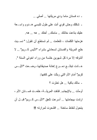 ‫ـ ﺩﻩ ﻓﺴﺘﺎﻥ ﻤﺎﻤﺎ ﻭﺩﻱ ﻤﺭﻴﻠﺘﻬﺎ .. ﺃﺼﻠﻲ ..‬

‫ـ ﺸﻜﻠﻙ ﻭﺤﺵ ﻗﻭﻱ ﺃﻨﺕ ﻋﻠﻰ ﻁﻭل ﺘﻠﺒﺴﻲ ﻫـﺩﻭﻡ ﻭﺍﺴـﻌﺔ‬

        ‫ﻋﻠﻴﻙ ﺒﺘﺎﻋﺕ ﺨﺎﻟﺘﻙ .. ﻤﺎﻤﺘﻙ.. ﺃﺨﺘﻙ .. ﻫﻪ .. ﻫﻪ.‬

‫ﻫﺯﻤﺘﻬﺎ ﺍﻟﻜﻠﻤﺎﺕ ، ﺘﻠﻌﺜﻤﺕ .. ﻟﻡ ﺘﺴﺘﻁﻊ ﺃﻥ ﺘﻘﻭل: " ﻨﺴـﻴﺕ‬

‫ﺨﻠﻊ ﺍﻟﻤﺭﻴﻠﺔ ﻭﺍﻟﻔﺴﺘﺎﻥ ﻟﺴﻌﺎﺩﺘﻲ ﺒﺸﺭﺍﺀ "ﺍﻷﻴﺱ ﻜـﺭﻴﻡ" .. ﻻ‬

 ‫ﺃﺘﺫﻭﻗﻪ ﺇﻻ ﻤﺭﺓ ﻜل ﺸﻬﺭﻴﻥ ﺨﻠﺴﺔ ﻤﻥ ﻭﺭﺍﺀ ﺍﺨﻭﺘﻲ ﺍﻟﺴﺘﺔ ".‬

‫ﻋـﺎﺩﺕ ﺘﺒﺘﻠـﻊ ﺩﻤـﻭﻉ ﺇﻫﺎﻨﺔ ﺼﺩﻴﻘﺎﺘﻬﺎ، ﻭﻀـﻌﺕ "ﺍﻷﻴـﺱ‬

                   ‫ﻜﺭﻴﻡ" ﺃﻤﺎﻡ ﺍﻷﻡ ﺍﻟﺘﻲ ﺭﺒ ﱠﺕ ﻋﻠﻰ ﻜﺘﻔﻬﺎ:‬
                               ‫ﺘ‬

                           ‫ـ ﻤﺎﻟﻙ ﺒﺎﻜﻴﺔ .. ﻫل ﺘﻌﺜﺭﺕ ؟‬

‫ﺃﻭﻤﺄﺕ .. ﺒﺎﻹﻴﺠﺎﺏ. ﻗﺫﻓﺕ ﺍﻟﻤﺭﻴﻠـﺔ، ﺨﻠﻌـﺕ ﻓﺴـﺘﺎﻥ ﺍﻷﻡ ،‬

‫ﺍﺭﺘﺩﺕ ﺒﻴﺠﺎﻤﺘﻬﺎ .. ﺃﺴﺭﻋﺕ ﺘﻠﻌﻕ "ﺍﻷﻴـﺱ ﻜـﺭﻴﻡ" ﻗﺒـل ﺃﻥ‬

              ‫ﻴﺘﺤﻭل ﻟﻨﻘﺎﻁ ﺴﺎﺨﻨﺔ .. ﺍﻗﺸﻌﺭﺕ ﻟﻤﺭﺍﺭﺘﻪ !!‬
 