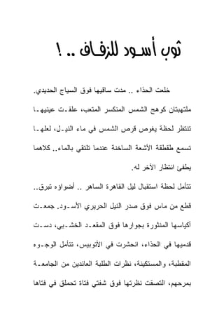 ‫‪ >KK  ‬‬
‫ﺨﻠﻌﺕ ﺍﻟﺤﺫﺍﺀ .. ﻤﺩﺕ ﺴﺎﻗﻴﻬﺎ ﻓﻭﻕ ﺍﻟﺴﻴﺎﺝ ﺍﻟﺤﺩﻴﺩﻱ.‬

‫ﻤﻠﺘﻬﺒﺘﺎﻥ ﻜﻭﻫﺞ ﺍﻟﺸﻤﺱ ﺍﻟﻤﻨﻜﺴﺭ ﺍﻟﻤﺘﻌﺏ، ﻋﻠﻘـﺕ ﻋﻴﻨﻴﻬـﺎ‬

‫ﺘﻨﺘﻅﺭ ﻟﺤﻅﺔ ﻴﻐﻭﺹ ﻗﺭﺹ ﺍﻟﺸﻤﺱ ﻓﻲ ﻤﺎﺀ ﺍﻟﻨﻴـل، ﻟﻌﻠﻬـﺎ‬

‫ﺘﺴﻤﻊ ﻁﻘﻁﻘﺔ ﺍﻷﺸﻌﺔ ﺍﻟﺴﺎﺨﻨﺔ ﻋﻨﺩﻤﺎ ﺘﻠﺘﻘﻲ ﺒﺎﻟﻤﺎﺀ.. ﻜﻼﻫﻤﺎ‬

                                 ‫ﻴﻁﻔﺊ ﺍﻨﺘﻅﺎﺭ ﺍﻵﺨﺭ ﻟﻪ.‬

‫ﺘﺘﺄﻤل ﻟﺤﻅﺔ ﺍﺴﺘﻘﺒﺎل ﻟﻴل ﺍﻟﻘﺎﻫﺭﺓ ﺍﻟﺴﺎﻫﺭ .. ﺃﻀﻭﺍﺅﻩ ﺘﺒﺭﻕ..‬

‫ﻗﻁﻊ ﻤﻥ ﻤﺎﺱ ﻓﻭﻕ ﺼﺩﺭ ﺍﻟﻨﻴل ﺍﻟﺤﺭﻴﺭﻱ ﺍﻷﺴـﻭﺩ. ﺠﻤﻌـﺕ‬

‫ﺃﻜﻴﺎﺴﻬﺎ ﺍﻟﻤﻨﺜﻭﺭﺓ ﺒﺠﻭﺍﺭﻫﺎ ﻓﻭﻕ ﺍﻟﻤﻘﻌـﺩ ﺍﻟﺨﺸـﺒﻲ، ﺩﺴـﺕ‬

‫ﻗﺩﻤﻴﻬﺎ ﻓﻲ ﺍﻟﺤﺫﺍﺀ، ﺍﻨﺤﺸﺭﺕ ﻓﻲ ﺍﻷﺘﻭﺒﻴﺱ، ﺘﺘﺄﻤل ﺍﻟﻭﺠـﻭﻩ‬

‫ﺍﻟﻤﻘﻁﺒﺔ، ﻭﺍﻟﻤﺴﺘﻜﻴﻨﺔ، ﻨﻅﺭﺍﺕ ﺍﻟﻁﻠﺒﺔ ﺍﻟﻌﺎﺌﺩﻴﻥ ﻤﻥ ﺍﻟﺠﺎﻤﻌـﺔ‬

‫ﺒﻤﺭﺤﻬﻡ، ﺍﻟﺘﺼﻘﺕ ﻨﻅﺭﺘﻬﺎ ﻓﻭﻕ ﺸﻔﺘﻲ ﻓﺘﺎﺓ ﺘﺤﻤﻠﻕ ﻓﻲ ﻓﺘﺎﻫﺎ‬
 