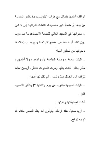 ‫ﺍﻟﻭﺍﻗﻑ ﺃﻤﺎﻤﻬﺎ ﻴﺘﻤﺎﻴل ﻤﻊ ﻫﺯﺍﺕ ﺍﻷﺘﻭﺒﻴﺱ، ﻴﺨـﺘﻠﺱ ﻟﻤﺴـﺔ‬

‫ﻤﻥ ﻴﺩﻫﺎ ﺃﻭ ﻀﻤﺔ ﻏﻴﺭ ﻤﻘﺼﻭﺩﺓ، ﺍﻨﺘﻘﻠﺕ ﻨﻅﺭﺍﺘﻬﺎ ﺇﻟﻰ ﻻ ﺸﺊ‬

‫.. ﺴﻨﻭﺍﺘﻬﺎ ﻓﻲ ﺍﻟﻤﻌﻬﺩ ﺍﻟﻌﺎﻟﻲ ﻟﻠﺨﺩﻤﺔ ﺍﻻﺠﺘﻤﺎﻋﻴـﺔ ﻤــﺭﺕ‬

‫ﺩﻭﻥ ﻟﻘﺎﺀ ﺃﻭ ﻀﻤﺔ ﻏﻴﺭ ﻤﻘﺼﻭﺩﺓ. ﺘﺤﻔﻅﻬﺎ ﻴﺭﻫـﺏ ﺯﻤﻼﺀﻫﺎ‬

                               ‫، ﺨﻭﻓﻬﺎ ﻤﻥ ﺘﺤﺫﻴﺭ ﺃﻤﻬﺎ:‬

‫ـ ﺍﻟﺒﻨﺕ ﺴﻤﻌﺔ ، ﻭﻁﻠﺒﺔ ﺍﻟﺠﺎﻤﻌﺔ ﻻ ﻭﺭﺍﺀﻫﻡ ، ﻭﻻ ﺃﻤﺎﻤﻬﻡ ،‬

‫ﺨﺫﻱ ﺒﺎﻟﻙ. ﺃﺨﺫﺕ ﺒﺎﻟﻬﺎ ﻭﻤﺭﺕ ﺍﻟﺴﻨﻭﺍﺕ ﺘﻨﺘﻅﺭ، ﺃﺭﺒﻌﻴﻥ ﻋﺎﻤﺎ‬
‫ﹰ‬

           ‫ﺘﺘﺭﻗﺏ ﺍﺒﻥ ﺍﻟﺤﻼل ﻤﻨﺫ ﻭﻟﺩﺕ.. ﺃﻟﻡ ﺘﻘل ﻟﻬﺎ ﺃﻤﻬﺎ:‬

‫ـ ﺍﻟﺒﻨﺕ ﻨﺼﻴﺒﻬﺎ ﻤﻜﺘﻭﺏ ﻤﻥ ﻴﻭﻡ ﻭﻻﺩﺘﻬﺎ ؟! ﻭﺘﺄﺨﺭ ﺍﻟﻨﺼﻴﺏ‬

                                                 ‫ﻜﺜﻴﺭﺍ.‬
                                                  ‫ﹰ‬

                               ‫ﺃﻓﺸﺕ ﻟﺼﺩﻴﻘﺘﻬﺎ ﺭﻏﺒﺘﻬﺎ :‬

‫ـ ﺃﺭﻴﺩ ﻤﻨﺩﻴل ﻋﻘﺩ ﻗﺭﺍﻨﻙ، ﻴﻘﻭﻟﻭﻥ ﺃﻨﻪ ﻴﻔﻙ ﺍﻟﻨﺤﺱ ﻤﺎﺩﺍﻡ ﻗﺩ‬

                                           ‫ﺘﻡ ﺒﻪ ﺯﻭﺍﺝ.‬
 