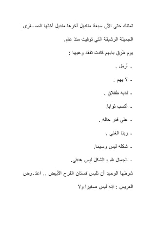 ‫ﺘﻤﺘﻠﻙ ﺤﺘﻰ ﺍﻵﻥ ﺴﺒﻌﺔ ﻤﻨﺎﺩﻴل ﺁﺨﺭﻫﺎ ﻤﻨﺩﻴل ﺃﺨﺘﻬﺎ ﺍﻟﺼـﻐﺭﻯ‬

                  ‫ﺍﻟﺠﻤﻴﻠﺔ ﺍﻟﺭﺸﻴﻘﺔ ﺍﻟﺘﻲ ﺘﻭﻓﻴﺕ ﻤﻨﺫ ﻋﺎﻡ.‬

                     ‫ﻴﻭﻡ ﻁﺭﻕ ﺒﺎﺒﻬﻡ ﻜﺎﺩﺕ ﺘﻔﻘﺩ ﻭﻋﻴﻬﺎ :‬

                                            ‫ـ ﺃﺭﻤل .‬

                                           ‫ـ ﻻ ﻴﻬﻡ .‬

                                      ‫ـ ﻟﺩﻴﻪ ﻁﻔﻼﻥ .‬

                                       ‫ـ ﺃﻜﺴﺏ ﺜﻭﺍﺒﺎ.‬
                                        ‫ﹰ‬

                                   ‫ـ ﻋﻠﻰ ﻗﺩﺭ ﺤﺎﻟﻪ .‬

                                       ‫ـ ﺭﺒﻨﺎ ﺍﻟﻐﻨﻲ .‬

                                 ‫ـ ﺸﻜﻠﻪ ﻟﻴﺱ ﻭﺴﻴﻤﺎ.‬
                                  ‫ﹰ‬

                      ‫ـ ﺍﻟﺠﻤﺎل ﷲ ، ﺍﻟﺸﻜل ﻟﻴﺱ ﻫﺩﻓﻲ.‬

‫ﺸﺭﻁﻬﺎ ﺍﻟﻭﺤﻴﺩ ﺃﻥ ﺘﻠﺒﺱ ﻓﺴﺘﺎﻥ ﺍﻟﻔﺭﺡ ﺍﻷﺒﻴﺽ .. ﺍﻋﺘـﺭﺽ‬

                         ‫ﺍﻟﻌﺭﻴﺱ : ﺇﻨﻪ ﻟﻴﺱ ﺼﻐﻴﺭﺍ ﻭﻻ‬
                            ‫ﹰ‬
 