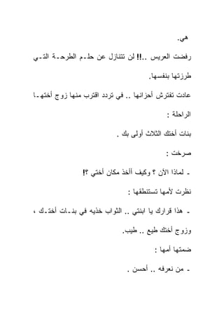 ‫ﻫﻲ.‬

‫ﺭﻓﻀﺕ ﺍﻟﻌﺭﻴﺱ ..!! ﻟﻥ ﺘﺘﻨﺎﺯل ﻋﻥ ﺤﻠـﻡ ﺍﻟﻁﺭﺤـﺔ ﺍﻟﺘـﻲ‬

                                      ‫ﻁﺭﺯﺘﻬﺎ ﺒﻨﻔﺴﻬﺎ.‬

‫ﻋﺎﺩﺕ ﺘﻔﺘﺭﺵ ﺃﺤﺯﺍﻨﻬﺎ .. ﻓﻲ ﺘﺭﺩﺩ ﺍﻗﺘﺭﺏ ﻤﻨﻬﺎ ﺯﻭﺝ ﺃﺨﺘﻬـﺎ‬

                                            ‫ﺍﻟﺭﺍﺤﻠﺔ :‬

                           ‫ﺒﻨﺎﺕ ﺃﺨﺘﻙ ﺍﻟﺜﻼﺙ ﺃﻭ‪‬ﻟﻰ ﺒﻙ .‬

                                            ‫ﺼﺭﺨﺕ :‬

                ‫ـ ﻟﻤﺎﺫﺍ ﺍﻵﻥ ؟ ﻭﻜﻴﻑ ﺃﺃﺨﺫ ﻤﻜﺎﻥ ﺃﺨﺘﻲ ؟!‬

                               ‫ﻨﻅﺭﺕ ﻷﻤﻬﺎ ﺘﺴﺘﻨﻁﻘﻬﺎ :‬

‫ـ ﻫﺫﺍ ﻗﺭﺍﺭﻙ ﻴﺎ ﺍﺒﻨﺘﻲ .. ﺍﻟﺜﻭﺍﺏ ﺨﺫﻴﻪ ﻓﻲ ﺒﻨـﺎﺕ ﺃﺨﺘـﻙ ،‬

                             ‫ﻭﺯﻭﺝ ﺃﺨﺘﻙ ﻁﻴﻊ .. ﻁﻴﺏ.‬

                                        ‫ﻀﻤﺘﻬﺎ ﺃﻤﻬﺎ :‬

                              ‫ـ ﻤﻥ ﻨﻌﺭﻓﻪ .. ﺃﺤﺴﻥ .‬
 