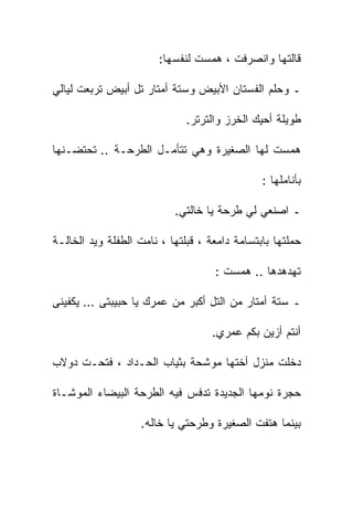 ‫ﻗﺎﻟﺘﻬﺎ ﻭﺍﻨﺼﺭﻓﺕ ، ﻫﻤﺴﺕ ﻟﻨﻔﺴﻬﺎ:‬

‫ـ ﻭﺤﻠﻡ ﺍﻟﻔﺴﺘﺎﻥ ﺍﻷﺒﻴﺽ ﻭﺴﺘﺔ ﺃﻤﺘﺎﺭ ﺘل ﺃﺒﻴﺽ ﺘﺭﺒﻌﺕ ﻟﻴﺎﻟﻲ‬

                              ‫ﻁﻭﻴﻠﺔ ﺃﺤﻴﻙ ﺍﻟﺨﺭﺯ ﻭﺍﻟﺘﺭﺘﺭ.‬

‫ﻫﻤﺴﺕ ﻟﻬﺎ ﺍﻟﺼﻐﻴﺭﺓ ﻭﻫﻲ ﺘﺘﺄﻤـل ﺍﻟﻁﺭﺤـﺔ .. ﺘﺤﺘﻀـﻨﻬﺎ‬

                                               ‫ﺒﺄﻨﺎﻤﻠﻬﺎ :‬

                           ‫ـ ﺍﺼﻨﻌﻲ ﻟﻲ ﻁﺭﺤﺔ ﻴﺎ ﺨﺎﻟﺘﻲ.‬

‫ﺤﻤﻠﺘﻬﺎ ﺒﺎﺒﺘﺴﺎﻤﺔ ﺩﺍﻤﻌﺔ ، ﻗﺒﻠﺘﻬﺎ ، ﻨﺎﻤﺕ ﺍﻟﻁﻔﻠﺔ ﻭﻴﺩ ﺍﻟﺨﺎﻟـﺔ‬

                                    ‫ﺘﻬﺩﻫﺩﻫﺎ .. ﻫﻤﺴﺕ :‬

‫ـ ﺴﺘﺔ ﺃﻤﺘﺎﺭ ﻤﻥ ﺍﻟﺘل ﺃﻜﺒﺭ ﻤﻥ ﻋﻤﺭﻙ ﻴﺎ ﺤﺒﻴﺒﺘﻰ … ﻴﻜﻔﻴﻨﻰ‬

                                    ‫ﺃﻨﺘﻡ ﺃﺯﻴﻥ ﺒﻜﻡ ﻋﻤﺭﻱ.‬

‫ﺩﺨﻠﺕ ﻤﻨﺯل ﺃﺨﺘﻬﺎ ﻤﻭﺸﺤﺔ ﺒﺜﻴﺎﺏ ﺍﻟﺤـﺩﺍﺩ ، ﻓﺘﺤـﺕ ﺩﻭﻻﺏ‬

‫ﺤﺠﺭﺓ ﻨﻭﻤﻬﺎ ﺍﻟﺠﺩﻴﺩﺓ ﺘﺩﻓﺱ ﻓﻴﻪ ﺍﻟﻁﺭﺤﺔ ﺍﻟﺒﻴﻀﺎﺀ ﺍﻟﻤﻭﺸـﺎﺓ‬

                   ‫ﺒﻴﻨﻤﺎ ﻫﺘﻔﺕ ﺍﻟﺼﻐﻴﺭﺓ ﻭﻁﺭﺤﺘﻲ ﻴﺎ ﺨﺎﻟﻪ.‬
 