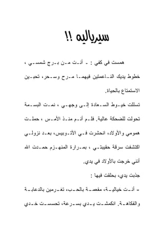 ‫‪ >>‬‬
‫ﻫﻤﺴﺕ ﻓﻲ ﻜﻔﻲ : ـ ﺃﻨـﺕ ﻤـﻥ ﺒـﺭﺝ ﺸﻤﺴـﻲ ،‬

‫ﺨﻁﻭﻁ ﻴﺩﻴﻙ ﺍﻟﻨـﺎﻋﻤﺘﻴﻥ ﻓﻴﻬﻤـﺎ ﻤـﺭﺡ ﻭﺴـﺤﺭ، ﺘﺤﺒـﻴﻥ‬

                                  ‫ﺍﻻﺴﺘﻤﺘﺎﻉ ﺒﺎﻟﺤﻴﺎﺓ.‬

‫ﺘﺴﻠﻠﺕ ﺨﻴـﻭﻁ ﺍﻟﺴـﻌﺎﺩﺓ ﺇﻟـﻰ ﻭﺠﻬـﻲ ، ﻨﻤـﺕ ﺍﻟﺒﺴـﻤﺔ‬

‫ﺘﺤﻭﻟﺕ ﻟﻠﻀﺤﻜﺔ ﻋﺎﻟﻴﺔ. ﻓﻠـﻡ ﺃﻨـﻡ ﻤﻨـﺫ ﺍﻷﻤـﺱ ، ﺤﻤﻠـﺕ‬

‫ﻫﻤﻭﻤﻲ ﻭﺍﻷﻭﻻﺩ، ﺍﻨﺤﺸﺭﺕ ﻓـﻲ ﺍﻷﺘـﻭﺒﻴﺱ، ﺒﻌـﺩ ﻨﺯﻭﻟـﻲ‬

‫ﺍﻜﺘﺸﻔﺕ ﺴﺭﻗﺔ ﺤﻘﻴﺒﺘـﻲ ، ﺒﻤـﺭﺍﺭﺓ ﺍﻟﻤﻨﻬـﺯﻡ ﺤﻤـﺩﺕ ﺍﷲ‬

                        ‫ﺃﻨﻨﻲ ﺨﺭﺠﺕ ﺒﺎﻷﻭﻻﺩ ﻓﻲ ﻴﺩﻱ.‬

                            ‫ﺠﺫﺒﺕ ﻴﺩﻱ، ﺒﺤﻠﻘﺕ ﻓﻴﻬﺎ :‬

‫ـﺔ‬
 ‫ـﺏ، ـﺭﻤﻴﻥ ﺒﺎﻟﺩﻋﺎﺒـ‬
              ‫ـﺔ ﺒﺎﻟﺤـ ﺘﻐـ‬
                         ‫ـﺔ، ﻤﻔﻌﻤـ‬
                                 ‫- ـﺕ ﺨﻴﺎﻟﻴـ‬
                                         ‫ﺃﻨـ‬

‫ﻭﺍﻟﻔﻜﺎﻫ ـﺔ. ﺍﻨﻜﻤﺸ ـﺕ ﻴ ـﺩﻱ ﺒﺴ ـﺭﻋﺔ، ﺘﺤﺴﺴ ـﺕ ﺨ ـﺩﻱ‬
  ‫ـ‬    ‫ـ‬          ‫ـ‬      ‫ـ ـ‬            ‫ـ‬
 