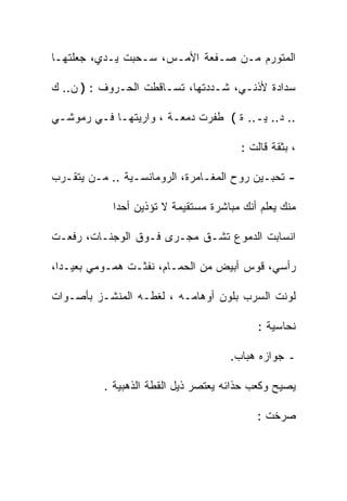 ‫ﺍﻟﻤﺘﻭﺭﻡ ﻤـﻥ ﺼـﻔﻌﺔ ﺍﻷﻤـﺱ، ﺴـﺤﺒﺕ ﻴـﺩﻱ، ﺠﻌﻠﺘﻬـﺎ‬

‫ﺴﺩﺍﺩﺓ ﻷﺫﻨـﻲ، ﺸـﺩﺩﺘﻬﺎ، ﺘﺴـﺎﻗﻁﺕ ﺍﻟﺤـﺭﻭﻑ : ) ﻥ.. ﻙ‬

‫.. ﺩ.. ﻴـ.. ﺓ ( ﻁﻔﺭﺕ ﺩﻤﻌـﺔ ، ﻭﺍﺭﻴﺘﻬـﺎ ﻓـﻲ ﺭﻤﻭﺸـﻲ‬

                                        ‫، ﺒﺜﻘﺔ ﻗﺎﻟﺕ :‬

‫- ﺘﺤﺒـﻴﻥ ﺭﻭﺡ ﺍﻟﻤﻐـﺎﻤﺭﺓ، ﺍﻟﺭﻭﻤﺎﻨﺴـﻴﺔ .. ﻤـﻥ ﻴﺘﻘـﺭﺏ‬

            ‫ﻤﻨﻙ ﻴﻌﻠﻡ ﺃﻨﻙ ﻤﺒﺎﺸﺭﺓ ﻤﺴﺘﻘﻴﻤﺔ ﻻ ﺘﺅﺫﻴﻥ ﺃﺤﺩﺍ‬
            ‫ﹰ‬

‫ﺍﻨﺴﺎﺒﺕ ﺍﻟﺩﻤﻭﻉ ﺘﺸـﻕ ﻤﺠـﺭﻯ ﻓـﻭﻕ ﺍﻟﻭﺠﻨـﺎﺕ، ﺭﻓﻌـﺕ‬

‫ﺭﺃﺴﻲ، ﻗﻭﺱ ﺃﺒﻴﺽ ﻤﻥ ﺍﻟﺤﻤـﺎﻡ، ﻨﻔﺜـﺕ ﻫﻤـﻭﻤﻲ ﺒﻌﻴـﺩﹰ،‬
 ‫ﺍ‬

‫ﻟﻭﻨﺕ ﺍﻟﺴﺭﺏ ﺒﻠﻭﻥ ﺃﻭﻫﺎﻤـﻪ ، ﻟﻐﻁـﻪ ﺍﻟﻤﻨﺸـﺯ ﺒﺄﺼـﻭﺍﺕ‬

                                            ‫ﻨﺤﺎﺴﻴﺔ :‬

                                     ‫ـ ﺠﻭﺍﺯﻩ ﻫﺒﺎﺏ.‬

          ‫ﻴﺼﻴﺢ ﻭﻜﻌﺏ ﺤﺫﺍﺌﻪ ﻴﻌﺘﺼﺭ ﺫﻴل ﺍﻟﻘﻁﺔ ﺍﻟﺫﻫﺒﻴﺔ .‬

                                           ‫ﺼﺭﺨﺕ :‬
 
