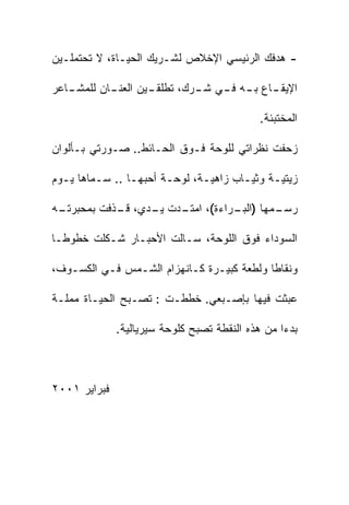 ‫- ﻫﺩﻓﻙ ﺍﻟﺭﺌﻴﺴﻲ ﺍﻹﺨﻼﺹ ﻟﺸـﺭﻴﻙ ﺍﻟﺤﻴـﺎﺓ، ﻻ ﺘﺤﺘﻤﻠـﻴﻥ‬

‫ـﺎﻋﺭ‬
   ‫ـﺎﻥ ﻟﻠﻤﺸـ‬
           ‫ـﻴﻥ ﺍﻟﻌﻨـ‬
                   ‫ـﺎﻉ ـﻪ ـﻲ ـﺭﻙ، ﺘﻁﻠﻘـ‬
                            ‫ﺍﻹﻴﻘـ ﺒـ ﻓـ ﺸـ‬

                                            ‫ﺍﻟﻤﺨﺘﺒﺌﺔ.‬

‫ﺯﺤﻔﺕ ﻨﻅﺭﺍﺘﻲ ﻟﻠﻭﺤﺔ ﻓـﻭﻕ ﺍﻟﺤـﺎﺌﻁ.. ﺼـﻭﺭﺘﻲ ﺒـﺄﻟﻭﺍﻥ‬

‫ﺯﻴﺘﻴـﺔ ﻭﺜﻴـﺎﺏ ﺯﺍﻫﻴـﺔ، ﻟﻭﺤـﺔ ﺃﺤﺒﻬـﺎ .. ﺴـﻤﺎﻫﺎ ﻴـﻭﻡ‬
  ‫ـ‬      ‫ـ‬             ‫ـ‬      ‫ـ‬       ‫ـ‬     ‫ـ‬

‫ـﻪ‬
 ‫ـﻤﻬﺎ ) ـﺭﺍﺀﺓ(، ـﺩﺕ ـﺩﻱ، ـﺫﻓﺕ ﺒﻤﺤﺒﺭﺘـ‬
            ‫ﻗـ‬   ‫ﺍﻤﺘـ ﻴـ‬     ‫ﺍﻟﺒـ‬   ‫ﺭﺴـ‬

‫ﺍﻟﺴﻭﺩﺍﺀ ﻓﻭﻕ ﺍﻟﻠﻭﺤﺔ، ﺴـﺎﻟﺕ ﺍﻷﺤﺒـﺎﺭ ﺸـﻜﻠﺕ ﺨﻁﻭﻁـﺎ‬
‫ﹰ‬

‫ﻭﻨﻘﺎﻁﺎ ﻭﻟﻁﻌﺔ ﻜﺒﻴـﺭﺓ ﻜـﺎﻨﻬﺯﺍﻡ ﺍﻟﺸـﻤﺱ ﻓـﻲ ﺍﻟﻜﺴـﻭﻑ،‬
                                          ‫ﹰ‬

‫ﻋﺒﺜﺕ ﻓﻴﻬﺎ ﺒﺈﺼـﺒﻌﻲ. ﺨﻁﻁـﺕ : ﺘﺼـﺒﺢ ﺍﻟﺤﻴـﺎﺓ ﻤﻤﻠـﺔ‬

              ‫ﺒﺩﺀﺍ ﻤﻥ ﻫﺫﻩ ﺍﻟﻨﻘﻁﺔ ﺘﺼﺒﺢ ﻜﻠﻭﺤﺔ ﺴﻴﺭﻴﺎﻟﻴﺔ.‬
                                                 ‫ﹰ‬



‫ﻓﺒﺭﺍﻴﺭ ١٠٠٢‬
 