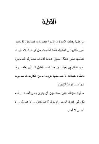 ‫א‪ ‬‬

‫ﺴﺭﻋﺘﻬﺎ ﺠﻌﻠﺕ ﺍﻟﻤﺎﺭﺓ ﺩﻭﺍﺌـﺭﺍ ﺒﻴﻀـﺎﺀ، ﺘﻀـﻴﻕ ﺘﻘـﺒﺽ‬
                    ‫ﹰ‬

‫ﻋﻠﻰ ﺴﺎﻗﻴﻬﺎ .. ﺘﻜﺒﻠﻬﺎ، ﻜﻠﻤﺎ ﺘﺨﻠﺼﺕ ﻤﻥ ﻗﻴـﺩ ﺘـﻼﻩ ﻗﻴـﺩ،‬

‫ﺃﻨﻔﺎﺴﻬﺎ ﺘﻌﻠﻭ ﻻﻫﺜ ﹰ، ﺘﺴﺒﻕ ﻋـﺩﺩ ﻟﻔـﺎﺕ ﻤﺤـﺭﻙ ﺍﻟﺴـﻴﺎﺭﺓ‬
                                ‫ﺔ‬

‫ﻋﺩﻭﺍ ﻟﻠﺨﺎﺭﺝ. ﺒﻌﻴﺩﺍ ﻋﻥ ﻫﺫﺍ ﺍﻟﻤﺴـﺘﻁﻴل ﺍﻟـﺫﻯ ﻴﻌﺘﺼـﺭﻫﺎ‬
                                ‫ﹰ‬             ‫ﹰ‬

‫ﺩﺍﺨﻠﻪ، ﻋﺠﻼﺘﻪ ﻻ ﺘﺴـﻌﻔﻬﺎ ﻫﺭﺒـﺎ ﻤـﻥ ﺃﻓﻜﺎﺭﻫـﺎ، ﺼـﻭﺕ‬
                   ‫ﹰ‬

                               ‫ﺃﻤﻬﺎ ﻴﺴﺩ ﻨﻭﺍﻓﺫ ﺃﺫﻨﻴﻬﺎ:‬

‫- ﻟﻭﻻ ﺴﺅﺍﻟﻙ ﻋﻨﻰ ﻟﻤﺕ ﺩﻭﻥ ﺃﻥ ﻴﺩﺭﻯ ﺒـﻰ ﺃﺤـﺩ .. ﻟـﻡ‬

‫ﻴﻜﻥ ﻟﻰ ﻏﻴﺭﻙ ﺃﻨـﺕ ﻭﺃﺒـﻭﻙ ﻻ ﺼـﺩﻴﻕ .. ﻻ ﻋﻤـل .. ﻻ‬

                                       ‫ﺃﺤﺩ .. ﻻ ﺃﺤﺩ.‬
 