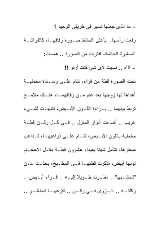 ‫- ﻤﺎ ﺍﻟﺫﻯ ﺠﻌﻠﻬﺎ ﺘﺴﻴﺭ ﻓﻰ ﻁﺭﻴﻘﻰ ﺍﻟﻭﺤﻴﺩ ؟‬

‫ﺭﻓﻌﺕ ﺭﺃﺴﻬﺎ.. ﺒﺄﻋﻠﻰ ﺍﻟﺤﺎﺌﻁ ﺼـﻭﺭﺓ ﺯﻓﺎﻓﻬـﺎ، ﻜﺎﻟﻔﺭﺍﺸـﺔ‬

         ‫ﺍﻟﺼﻐﻴﺭﺓ ﺍﻟﺤﺎﻟﻤﺔ، ﺍﻗﺘﺭﺒﺕ ﻤﻥ ﺍﻟﺼﻭﺭﺓ .. ﻫﻤﺴﺕ:‬

                   ‫- ﺁﺁﺁﻩ .. ﻨﺴﻴﺕ ﻷﻯ ﺸﺊ ﻜﻨﺕ ﺃﺭﻨﻭ !!‬

‫ﺘﺤﺕ ﺍﻟﺼﻭﺭﺓ ﻗﻁﺔ ﻤﻥ ﻓﺭﺍﺀ، ﺘﻨﺎﻡ ﻋﻠـﻰ ﻭﺴـﺎﺩﺓ ﻤﺨﻤﻠﻴـﺔ‬

‫ﺃﻫﺩﺍﻫﺎ ﻟﻬﺎ ﺯﻭﺠﻬﺎ ﺒﻌﺩ ﻋﺎﻡ ﻤـﻥ ﺯﻓﺎﻓﻬﻤـﺎ، ﻫﻨـﺎﻙ ﻤﻼﻤـﺢ‬

‫ﺘﺭﺒﻁ ﺒﻴﻨﻬﻤﺎ .. ﺒـﺭﺍﺀﺓ ﺍﻟﻠـﻭﻥ ﺍﻷﺒـﻴﺽ، ﺘﻨﺒﻬـﺕ ﻟﺸـﻰﺀ‬

‫ﻏﺭﻴﺏ .. ﺃﻀﺎﺀﺕ ﺃﻨﻭﺍﺭ ﺍﻟﻤﻨﺯل .. ﻓـﻰ ﻜـل ﺭﻜـﻥ ﻗﻁـﺔ‬

‫ﻤﺨﻤﻠﻴﺔ ﺒﺎﻟﻠﻭﻥ ﺍﻷﺒـﻴﺽ، ﺘﻨـﺎﻡ ﻋﻠـﻰ ﺫﺭﺍﻋﻴﻬـﺎ، ﺘـﺩﺍﻋﺏ‬

‫ﺼﻐﺎﺭﻫﺎ، ﺘﺘﺄﻤل ﺸﻴﺌﺎ ﺒﻌﻴﺩﺍ، ﻋﺸﺭﻭﻥ ﻗﻁـﺔ ﺒﻜـل ﺍﻷﺤﺠـﺎﻡ‬

‫ﻟﻭﻨﻬﺎ ﺃﺒﻴﺽ، ﺘﺫﻜﺭﺕ ﻗﻁﺘﻬـﺎ ﻓـﻰ ﺍﻟﻤﻁـﺒﺦ، ﺒﺤﺜـﺕ ﻋـﻥ‬

‫"ﺸﺒﺸ ـﺒﻬﺎ" .. ﻨﻅ ـﺭﺕ ﻁ ـﻭﻴﻼ ﺇﻟﻴ ـﻪ .. ﻓ ـﺭﺍﺀ ﺃﺒ ـﻴﺽ ..‬
     ‫ـ‬       ‫ـ‬       ‫ـ ﹰ ـ‬          ‫ـ‬           ‫ـ‬

‫ـﺭ ..‬
    ‫ـﺎ ﺍﻟﻤﻨﻅـ‬
            ‫ـﻪ .. ـﺯﻭﻯ ـﻰ ـﻥ .. ﺃﻓﺯﻋﻬـ‬
                       ‫ﻓـ ﺭﻜـ‬  ‫ﺍﻨـ‬   ‫ﺭﻜﻠﺘـ‬
 