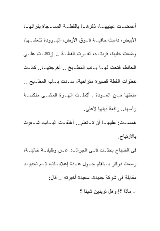 ‫ﺃﻏﻤﻀ ـﺕ ﻋﻴﻨﻴﻬ ـﺎ، ﺫﻜﺭﻫ ـﺎ ﺒﺎﻟﻘﻁ ـﺔ ﺍﻟﻤﺴ ـﺠﺎﺓ ﺒﻔﺭﺍﺌﻬ ـﺎ‬
 ‫ـ‬           ‫ـ‬       ‫ـ‬        ‫ـ‬        ‫ـ‬        ‫ـ‬

‫ﺍﻷﺒﻴﺽ، ﺩﺍﺴﺕ ﺤﺎﻓﻴـﺔ ﻓـﻭﻕ ﺍﻷﺭﺽ، ﺍﻟﺒـﺭﻭﺩﺓ ﺘﻨﻌﺸـﻬﺎ،‬

‫ﻭﻀﻌﺕ ﺤﻠﻴﺒﺎ، ﻗﺭﺒﺘـﻪ، ﻨﻔـﺭﺕ ﺍﻟﻘﻁـﺔ .. ﺇﺭﺘﻜﻨـﺕ ﻋﻠـﻰ‬

‫ﺍﻟﺤﺎﺌﻁ، ﻓﺘﺤﺕ ﻟﻬـﺎ ﺒـﺎﺏ ﺍﻟﻤﻁـﺒﺦ .. ﺃﺨﺭﺠﺘﻬـﺎ.. ﻜﺎﻨـﺕ‬

‫ﺨﻁﻭﺍﺕ ﺍﻟﻘﻁﺔ ﻗﺼﻴﺭﺓ ﻤﺘﺭﺍﺨﻴﺔ، ﺴـﺩﺕ ﺒـﺎﺏ ﺍﻟﻤﻁـﺒﺦ ..‬

‫ﻤﻨﻌﺘﻬﺎ ﻤـﻥ ﺍﻟﻌـﻭﺩﺓ . ﺃﻜﻤﻠـﺕ ﺍﻟﻬـﺭﺓ ﺍﻟﻤﺸـﻰ ﻤﻨﻜﺴـﺔ‬

                            ‫ﺭﺃﺴﻬﺎ.. ﺭﺍﻓﻌﺔ ﺫﻴﻠﻬﺎ ﻷﻋﻠﻰ.‬

‫ﻫﻤﺴ ـﺕ: ﻋﻠﻴﻬ ـﺎ ﺃﻥ ﺘ ـﺘﻌﻠﻡ… ﺃﻏﻠﻘ ـﺕ ﺍﻟﺒ ـﺎﺏ، ﺸ ـﻌﺭﺕ‬
   ‫ـ‬      ‫ـ‬      ‫ـ‬           ‫ـ‬       ‫ـ‬        ‫ـ‬

                                             ‫ﺒﺎﻻﺭﺘﻴﺎﺡ.‬

‫ﻓﻰ ﺍﻟﺼﺒﺎﺡ ﺒﺤﺜـﺕ ﻓـﻰ ﺍﻟﺠﺭﺍﺌـﺩ ﻋـﻥ ﻭﻅﻴﻔـﺔ ﺨﺎﻟﻴـﺔ،‬

‫ﺭﺴﻤﺕ ﺩﻭﺍﺌﺭ ﺒـﺎﻟﻘﻠﻡ ﺤـﻭل ﻋـﺩﺓ ﺇﻋﻼﻨـﺎﺕ، ﺘـﻡ ﺘﺤﺩﻴـﺩ‬

            ‫ﻤﻘﺎﺒﻠﺔ ﻓﻰ ﺸﺭﻜﺔ ﺠﺩﻴﺩﺓ، ﺴﻌﻴﺩﺓ ﺃﺨﺒﺭﺘﻪ .. ﻗﺎل:‬

                           ‫- ﻤﺎﺫﺍ ؟! ﻭﻫل ﺘﺭﻴﺩﻴﻥ ﺸﻴﺌﺎ ؟‬
                             ‫ﹰ‬
 