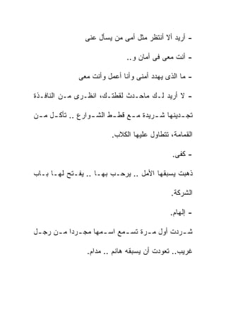 ‫- ﺃﺭﻴﺩ ﺃﻻ ﺃﻨﺘﻅﺭ ﻤﺜل ﺃﻤﻰ ﻤﻥ ﻴﺴﺄل ﻋﻨﻰ‬

                               ‫- ﺃﻨﺕ ﻤﻌﻰ ﻓﻰ ﺃﻤﺎﻥ ﻭ..‬

               ‫- ﻤﺎ ﺍﻟﺫﻯ ﻴﻬﺩﺩ ﺃﻤﻨﻰ ﻭﺃﻨﺎ ﺃﻋﻤل ﻭﺃﻨﺕ ﻤﻌﻰ‬

‫- ﻻ ﺃﺭﻴﺩ ﻟـﻙ ﻤﺎﺤـﺩﺙ ﻟﻘﻁﺘـﻙ، ﺍﻨﻅـﺭﻯ ﻤـﻥ ﺍﻟﻨﺎﻓـﺫﺓ‬

‫ﺘﺠ ـﺩﻴﻨﻬﺎ ﺸ ـﺭﻴﺩﺓ ﻤ ـﻊ ﻗﻁ ـﻁ ﺍﻟﺸ ـﻭﺍﺭﻉ .. ﺘﺄﻜ ـل ﻤ ـﻥ‬
 ‫ـ ـ‬               ‫ـ‬      ‫ـ‬     ‫ـ‬       ‫ـ‬        ‫ـ‬

                          ‫ﺍﻟﻘﻤﺎﻤﺔ، ﺘﺘﻁﺎﻭل ﻋﻠﻴﻬﺎ ﺍﻟﻜﻼﺏ.‬

                                               ‫- ﻜﻔﻰ.‬

‫ﺫﻫﺒﺕ ﻴﺴﺒﻘﻬﺎ ﺍﻷﻤل .. ﻴﺭﺤـﺏ ﺒﻬـﺎ .. ﻴﻔـﺘﺢ ﻟﻬـﺎ ﺒـﺎﺏ‬

                                              ‫ﺍﻟﺸﺭﻜﺔ.‬

                                              ‫- ﺇﻟﻬﺎﻡ.‬

‫ﺸ ـﺭﺩﺕ ﺃﻭل ﻤ ـﺭﺓ ﺘﺴ ـﻤﻊ ﺍﺴ ـﻤﻬﺎ ﻤﺠ ـﺭﺩﺍ ﻤ ـﻥ ﺭﺠ ـل‬
 ‫ـ‬     ‫ـ‬      ‫ـ‬       ‫ـ‬      ‫ـ‬      ‫ـ‬          ‫ـ‬

                 ‫ﻏﺭﻴﺏ.. ﺘﻌﻭﺩﺕ ﺃﻥ ﻴﺴﺒﻘﻪ ﻫﺎﻨﻡ .. ﻤﺩﺍﻡ.‬
 