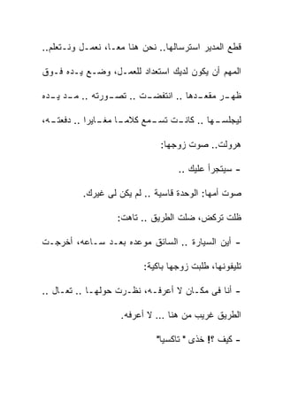 ‫ﻗﻁﻊ ﺍﻟﻤﺩﻴﺭ ﺍﺴﺘﺭﺴﺎﻟﻬﺎ.. ﻨﺤﻥ ﻫﻨﺎ ﻤﻌـﺎ، ﻨﻌﻤـل ﻭﻨـﺘﻌﻠﻡ..‬

‫ﺍﻟﻤﻬﻡ ﺃﻥ ﻴﻜﻭﻥ ﻟﺩﻴﻙ ﺍﺴﺘﻌﺩﺍﺩ ﻟﻠﻌﻤـل، ﻭﻀـﻊ ﻴـﺩﻩ ﻓـﻭﻕ‬

‫ـﺕ .. ـﻭﺭﺘﻪ .. ـﺩ ـﺩﻩ‬
  ‫ﻤـ ﻴـ‬       ‫ﺘﺼـ‬   ‫ـﺩﻫﺎ .. ﺍﻨﺘﻔﻀـ‬
                                 ‫ـﺭ ﻤﻘﻌـ‬
                                       ‫ﻅﻬـ‬

‫ـﻪ،‬
  ‫ـﺎ ـﺎﻴﺭﺍ .. ﺩﻓﻌﺘـ‬
               ‫ـﻬﺎ .. ـﺕ ـﻤﻊ ﻜﻼﻤـ ﻤﻐـ‬
                          ‫ﻜﺎﻨـ ﺘﺴـ‬  ‫ﻟﻴﺠﻠﺴـ‬

                              ‫ﻫﺭﻭﻟﺕ.. ﺼﻭﺕ ﺯﻭﺠﻬﺎ:‬

                                   ‫- ﺴﻴﺘﺠﺭﺃ ﻋﻠﻴﻙ ..‬

          ‫ﺼﻭﺕ ﺃﻤﻬﺎ: ﺍﻟﻭﺤﺩﺓ ﻗﺎﺴﻴﺔ .. ﻟﻡ ﻴﻜﻥ ﻟﻰ ﻏﻴﺭﻙ.‬

                   ‫ﻅﻠﺕ ﺘﺭﻜﺽ، ﻀﻠﺕ ﺍﻟﻁﺭﻴﻕ .. ﺘﺎﻫﺕ:‬

‫- ﺃﻴﻥ ﺍﻟﺴﻴﺎﺭﺓ .. ﺍﻟﺴﺎﺌﻕ ﻤﻭﻋﺩﻩ ﺒﻌـﺩ ﺴـﺎﻋﻪ، ﺃﺨﺭﺠـﺕ‬

                          ‫ﺘﻠﻴﻔﻭﻨﻬﺎ، ﻁﻠﺒﺕ ﺯﻭﺠﻬﺎ ﺒﺎﻜﻴﺔ:‬

‫- ﺃﻨﺎ ﻓﻰ ﻤﻜـﺎﻥ ﻻ ﺃﻋﺭﻓـﻪ، ﻨﻅـﺭﺕ ﺤﻭﻟﻬـﺎ .. ﺘﻌـﺎل ..‬

                    ‫ﺍﻟﻁﺭﻴﻕ ﻏﺭﻴﺏ ﻤﻥ ﻫﻨﺎ … ﻻ ﺃﻋﺭﻓﻪ.‬

                             ‫- ﻜﻴﻑ ؟! ﺨﺫﻯ " ﺘﺎﻜﺴﻴﺎ"‬
                              ‫ﹰ‬
 