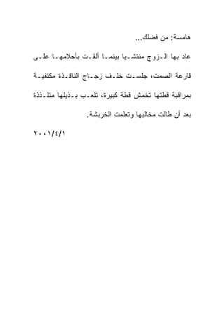 ‫ﻫﺎﻤﺴﺔ: ﻤﻥ ﻓﻀﻠﻙ…‬

‫ﻋﺎﺩ ﺒﻬﺎ ﺍﻟـﺯﻭﺝ ﻤﻨﺘﺸـﻴﺎ ﺒﻴﻨﻤـﺎ ﺃﻟﻘـﺕ ﺒﺄﺤﻼﻤﻬـﺎ ﻋﻠـﻰ‬

‫ﻗﺎﺭﻋﺔ ﺍﻟﺼﻤﺕ، ﺠﻠﺴـﺕ ﺨﻠـﻑ ﺯﺠـﺎﺝ ﺍﻟﻨﺎﻓـﺫﺓ ﻤﻜﺘﻔﻴـﺔ‬

‫ﺒﻤﺭﺍﻗﺒﺔ ﻗﻁﺘﻬﺎ ﺘﺨﻤﺵ ﻗﻁﺔ ﻜﺒﻴﺭﺓ، ﺘﻠﻌـﺏ ﺒـﺫﻴﻠﻬﺎ ﻤﺘﻠـﺫﺫﺓ‬

                 ‫ﺒﻌﺩ ﺃﻥ ﻁﺎﻟﺕ ﻤﺨﺎﻟﺒﻬﺎ ﻭﺘﻌﻠﻤﺕ ﺍﻟﺨﺭﺒﺸﺔ.‬

‫١/٤/١٠٠٢‬
 