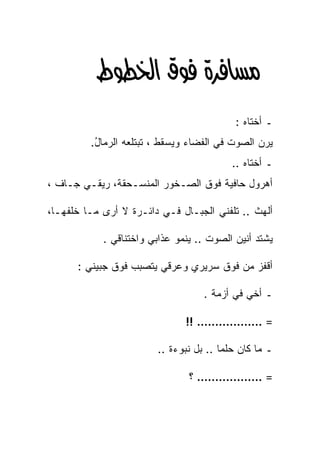 ‫‪‬א‪ ‬‬
                                           ‫ـ ﺃﺨﺘﺎﻩ :‬
         ‫ﻴﺭﻥ ﺍﻟﺼﻭﺕ ﻓﻲ ﺍﻟﻔﻀﺎﺀ ﻭﻴﺴﻘﻁ ، ﺘﺒﺘﻠﻌﻪ ﺍﻟﺭﻤﺎل.‬
          ‫ُ‬      ‫‪‬‬
                                          ‫ـ ﺃﺨﺘﺎﻩ ..‬
‫ﺃﻫﺭﻭل ﺤﺎﻓﻴﺔ ﻓﻭﻕ ﺍﻟﺼـﺨﻭﺭ ﺍﻟﻤﻨﺴـﺤﻘﺔ، ﺭﻴﻘـﻲ ﺠـﺎﻑ ،‬

‫ﺃﻟﻬﺙ .. ﺘﻠﻔﻨﻲ ﺍﻟﺠﺒـﺎل ﻓـﻲ ﺩﺍﺌـﺭﺓ ﻻ ﺃﺭﻯ ﻤـﺎ ﺨﻠﻔﻬـﺎ،‬

            ‫ﻴﺸﺘﺩ ﺃﻨﻴﻥ ﺍﻟﺼﻭﺕ .. ﻴﻨﻤﻭ ﻋﺫﺍﺒﻲ ﻭﺍﺨﺘﻨﺎﻗﻲ .‬

      ‫ﺃﻗﻔﺯ ﻤﻥ ﻓﻭﻕ ﺴﺭﻴﺭﻱ ﻭﻋﺭﻗﻲ ﻴﺘﺼﺒﺏ ﻓﻭﻕ ﺠﺒﻴﻨﻲ :‬

                                   ‫ـ ﺃﺨﻲ ﻓﻲ ﺃﺯﻤﺔ .‬

                               ‫= ……………… !!‬

                        ‫ـ ﻤﺎ ﻜﺎﻥ ﺤﻠﻤﺎ .. ﺒل ﻨﺒﻭﺀﺓ ..‬
                                       ‫ﹰ‬

                                ‫= ……………… ؟‬
 