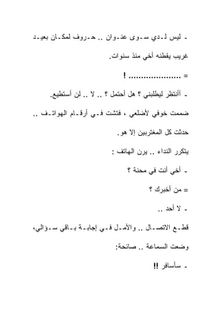 ‫ـ ﻟﻴﺱ ﻟـﺩﻱ ﺴـﻭﻯ ﻋﻨـﻭﺍﻥ .. ﺤـﺭﻭﻑ ﻟﻤﻜـﺎﻥ ﺒﻌﻴـﺩ‬

                         ‫ﻏﺭﻴﺏ ﻴﻘﻁﻨﻪ ﺃﺨﻲ ﻤﻨﺫ ﺴﻨﻭﺍﺕ.‬

                              ‫= ………………… !‬

     ‫ـ ﺃﺃﻨﺘﻅﺭ ﻟﻴﻁﻠﺒﻨﻲ ؟ ﻫل ﺃﺤﺘﻤل ؟ .. ﻻ .. ﻟﻥ ﺃﺴﺘﻁﻴﻊ.‬

‫ﻀﻤﻤﺕ ﺨﻭﻓﻲ ﻷﻀﻠﻌﻲ ، ﻓﺘﺸﺕ ﻓـﻲ ﺃﺭﻗـﺎﻡ ﺍﻟﻬﻭﺍﺘـﻑ ..‬
                                         ‫ﹸ‬

                            ‫ﺤﺩﺜﺕ ﻜل ﺍﻟﻤﻐﺘﺭﺒﻴﻥ ﺇﻻ ﻫﻭ.‬
                                                ‫ﹸ‬

                          ‫ﻴﺘﻜﺭﺭ ﺍﻟﻨﺩﺍﺀ .. ﻴﺭﻥ ﺍﻟﻬﺎﺘﻑ :‬

                               ‫ـ ﺃﺨﻲ ﺃﻨﺕ ﻓﻲ ﻤﺤﻨﺔ ؟‬

                                       ‫= ﻤﻥ ﺃﺨﺒﺭﻙ ؟‬

                                          ‫ـ ﻻ ﺃﺤﺩ ..‬

‫ﻗﻁـﻊ ﺍﻻﺘﺼـﺎل .. ﻭﺍﻷﻤـل ﻓـﻲ ﺇﺠﺎﺒـﺔ ﺒـﺎﻗﻲ ﺴـﺅﺍﻟﻲ،‬
     ‫ـ‬     ‫ـ ـ‬            ‫ـ‬          ‫ـ‬

                           ‫ﻭﻀﻌﺕ ﺍﻟﺴﻤﺎﻋﺔ .. ﺼﺎﺌﺤﺔ:‬

                                         ‫ـ ﺴﺄﺴﺎﻓﺭ !!‬
 