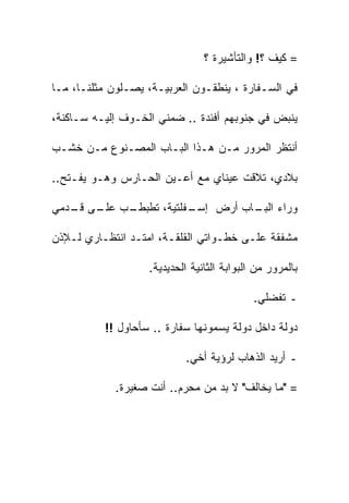 ‫= ﻜﻴﻑ ؟! ﻭﺍﻟﺘﺄﺸﻴﺭﺓ ؟‬

‫ﻓﻲ ﺍﻟﺴـﻔﺎﺭﺓ ، ﻴﻨﻁﻘـﻭﻥ ﺍﻟﻌﺭﺒﻴـﺔ، ﻴﺼـﻠﻭﻥ ﻤﺜﻠﻨـﺎ، ﻤـﺎ‬

‫ﻴﻨﺒﺽ ﻓﻲ ﺠﻨﻭﺒﻬﻡ ﺃﻓﺌﺩﺓ .. ﻀﻤﻨﻲ ﺍﻟﺨـﻭﻑ ﺇﻟﻴـﻪ ﺴـﺎﻜﻨﺔ،‬

‫ﺃﻨﺘﻅﺭ ﺍﻟﻤﺭﻭﺭ ﻤـﻥ ﻫـﺫﺍ ﺍﻟﺒـﺎﺏ ﺍﻟﻤﺼـﻨﻭﻉ ﻤـﻥ ﺨﺸـﺏ‬

‫ﺒﻼﺩﻱ، ﺘﻼﻗﺕ ﻋﻴﻨﺎﻱ ﻤﻊ ﺃﻋـﻴﻥ ﺍﻟﺤـﺎﺭﺱ ﻭﻫـﻭ ﻴﻔـﺘﺢ..‬

‫ـﺏ ـﻰ ـﺩﻤﻲ‬
   ‫ـﻔﻠﺘﻴﺔ، ﺘﻁﺒﻁـ ‪ ‬ﻋﻠـ ﻗـ‬
                        ‫ﻭﺭﺍﺀ ـﺎﺏ ﺃﺭﺽ ﺇﺴـ‬
                                  ‫ﺍﻟﺒـ‬

‫ﻤﺸﻔﻘﺔ ﻋﻠـﻰ ﺨﻁـﻭﺍﺘﻲ ﺍﻟﻘﻠﻘـﺔ، ﺍﻤﺘـﺩ ﺍﻨﺘﻅـﺎﺭﻱ ﻟـﻺﺫﻥ‬

                   ‫ﺒﺎﻟﻤﺭﻭﺭ ﻤﻥ ﺍﻟﺒﻭﺍﺒﺔ ﺍﻟﺜﺎﻨﻴﺔ ﺍﻟﺤﺩﻴﺩﻴﺔ.‬

                                            ‫ـ ﺘﻔﻀﻠﻲ.‬

          ‫ﺩﻭﻟﺔ ﺩﺍﺨل ﺩﻭﻟﺔ ﻴﺴﻤﻭﻨﻬﺎ ﺴﻔﺎﺭﺓ .. ﺴﺄﺤﺎﻭل !!‬

                           ‫ـ ﺃﺭﻴﺩ ﺍﻟﺫﻫﺎﺏ ﻟﺭﺅﻴﺔ ﺃﺨﻲ.‬
                                             ‫‪‬‬

            ‫= "ﻤﺎ ﻴﺨﺎﻟﻑ" ﻻ ﺒﺩ ﻤﻥ ﻤﺤﺭﻡ.. ﺃﻨﺕ ﺼﻐﻴﺭﺓ.‬
 