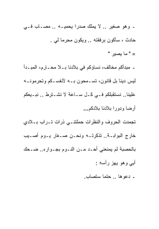 ‫ـ ﻭﻫﻭ ﺼﻐﻴﺭ .. ﻻ ﻴﻤﻠﻙ ﺼﺩﺭﺍ ﻴﺤﻤﻴـﻪ .. ﻤﺼـﺎﺏ ﻓـﻲ‬
                    ‫ﹰ‬

            ‫ﺤﺎﺩﺙ ، ﺴﺄﻜﻭﻥ ﺒﺭﻓﻘﺘﻪ .. ﻭﻴﻜﻭﻥ ﻤﺤﺭﻤﺎ ﻟﻲ .‬
                 ‫ﹰ‬

                                      ‫= " ﻤﺎ ﻴﺼﻴﺭ "‬

‫ـ ﻤﺒﺩﺃﻜﻡ ﻤﺨﺎﻟﻑ، ﻨﺴﺎﺅﻜﻡ ﻓﻲ ﺒﻼﺩﻨﺎ ﺒـﻼ ﻤﺤـﺎﺭﻡ، ﺍﻟﻤﺒـﺩﺃ‬

‫ﻟﻴﺱ ﺩﻴﻨﺎ ﺒل ﻗﺎﻨﻭﻥ، ﺘﺴـﻤﺤﻭﻥ ﺒـﻪ ﻷﻨﻔﺴـﻜﻡ ﻭﺘﺤﺭﻤﻭﻨـﻪ‬
                                        ‫ﹰ‬

‫ﻋﻠﻴﻨﺎ.. ﻨﺴﺘﻘﺒﻠﻜﻡ ﻓـﻲ ﻜـل ﺴـﺎﻋﺔ ﻻ ﻨﺸـﺘﺭﻁ .. ﻨﺒـﻴﻌﻜﻡ‬

                           ‫ﺃﺭﻀﺎ ﻭﺩﻭﺭﺍ ﺒﻼﺩﻨﺎ ﺒﻼﺩﻜﻡ…‬
                                        ‫ﹰ‬     ‫ﹰ‬

‫ﺘﺠﻤﺩﺕ ﺍﻟﺤﺭﻭﻑ ﻭﺍﻟﻨﻅﺭﺍﺕ ﺤﻤﻠﺘﻨـﻲ ﺫﺭﺍﺕ ﺘـﺭﺍﺏ ﺒـﻼﺩﻱ‬

‫ﺨﺎﺭﺝ ﺍﻟﺒﻭﺍﺒـﺔ.. ﺘﺫﻜﺭﺘـﻪ ﻭﻨﺤـﻥ ﺼـﻐﺎﺭ ﻴـﻭﻡ ﺃﺼـﻴﺏ‬

‫ﺒﺎﻟﺤﺼﺒﺔ ﻟﻡ ﻴﻤﻨﻌﻨﻲ ﺃﺤـﺩ ﻤـﻥ ﺍﻟﻨـﻭﻡ ﺒﺠـﻭﺍﺭﻩ.. ﻀـﺤﻙ‬

                                ‫ﺃﺒﻲ ﻭﻫﻭ ﻴﻬﺯ ﺭﺃﺴﻪ :‬

                           ‫ـ ﺩﻋﻭﻫﺎ .. ﺤﺘﻤﺎ ﺴﺘﺼﺎﺏ.‬
                                  ‫ﹰ‬
 