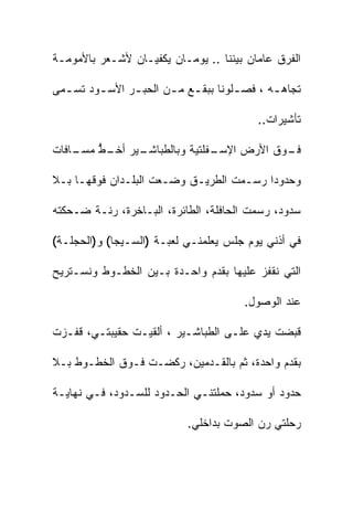 ‫ﺍﻟﻔﺭﻕ ﻋﺎﻤﺎﻥ ﺒﻴﻨﻨﺎ .. ﻴﻭﻤـﺎﻥ ﻴﻜﻔﻴـﺎﻥ ﻷﺸـﻌﺭ ﺒﺎﻷﻤﻭﻤـﺔ‬

‫ﺘﺠﺎﻫ ـﻪ ، ﻓﺼ ـﻠﻭﻨﺎ ﺒﺒﻘ ـﻊ ﻤ ـﻥ ﺍﻟﺤﺒ ـﺭ ﺍﻷﺴ ـﻭﺩ ﺘﺴ ـﻤﻰ‬
  ‫ـ‬      ‫ـ‬      ‫ـ‬       ‫ـ ـ‬            ‫ـ‬       ‫ـ‬

                                           ‫ﺘﺄﺸﻴﺭﺍﺕ..‬

‫ـﺎﻓﺎﺕ‬
    ‫ـﻴﺭ ـﻁ ﻤﺴـ‬
        ‫ـﻔﻠﺘﻴﺔ ﻭﺒﺎﻟﻁﺒﺎﺸـ ﺃﺨـ ﱡ‬
                             ‫ـﻭﻕ ﺍﻷﺭﺽ ﺍﻹﺴـ‬
                                         ‫ﻓـ‬

‫ﻭﺤﺩﻭﺩﺍ ﺭﺴـﻤﺕ ﺍﻟﻁﺭﻴـﻕ ﻭﻀـﻌﺕ ﺍﻟﺒﻠـﺩﺍﻥ ﻓﻭﻗﻬـﺎ ﺒـﻼ‬
                                        ‫ﹰ‬

‫ﺴﺩﻭﺩ، ﺭﺴﻤﺕ ﺍﻟﺤﺎﻓﻠﺔ، ﺍﻟﻁﺎﺌﺭﺓ، ﺍﻟﺒـﺎﺨﺭﺓ، ﺭﻨـﺔ ﻀـﺤﻜﺘﻪ‬

‫ﻓﻲ ﺃﺫﻨﻲ ﻴﻭﻡ ﺠﻠﺱ ﻴﻌﻠﻤﻨـﻲ ﻟﻌﺒـﺔ )ﺍﻟﺴـﻴﺠﺎ( ﻭ)ﺍﻟﺤﺠﻠـﺔ(‬

‫ﺍﻟﺘﻲ ﻨﻘﻔﺯ ﻋﻠﻴﻬﺎ ﺒﻘﺩﻡ ﻭﺍﺤـﺩﺓ ﺒـﻴﻥ ﺍﻟﺨﻁـﻭﻁ ﻭﻨﺴـﺘﺭﻴﺢ‬

                                        ‫ﻋﻨﺩ ﺍﻟﻭﺼﻭل.‬

‫ﻗﺒﻀﺕ ﻴﺩﻱ ﻋﻠـﻰ ﺍﻟﻁﺒﺎﺸـﻴﺭ ، ﺃﻟﻘﻴـﺕ ﺤﻘﻴﺒﺘـﻲ، ﻗﻔـﺯﺕ‬

‫ﺒﻘﺩﻡ ﻭﺍﺤﺩﺓ، ﺜﻡ ﺒﺎﻟﻘـﺩﻤﻴﻥ، ﺭﻜﻀـﺕ ﻓـﻭﻕ ﺍﻟﺨﻁـﻭﻁ ﺒـﻼ‬

‫ﺤﺩﻭﺩ ﺃﻭ ﺴﺩﻭﺩ، ﺤﻤﻠﺘﻨـﻲ ﺍﻟﺤـﺩﻭﺩ ﻟﻠﺴـﺩﻭﺩ، ﻓـﻲ ﻨﻬﺎﻴـﺔ‬

                            ‫ﺭﺤﻠﺘﻲ ﺭﻥ ﺍﻟﺼﻭﺕ ﺒﺩﺍﺨﻠﻲ.‬
 