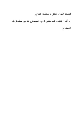 ‫ﻗﺒﻀﺕ ﺍﻟﻬﻭﺍﺀ ﺒﻴﺩﻱ ، ﺠﺤﻅﺕ ﻋﻴﻨﺎﻱ :‬

‫ـ ﺃﻨـﺎ ﻋﺎﺌـﺩ ﺸـﻘﻴﻘﺘﻲ ﻓـﻲ ﺍﻟﺼـﺒﺎﺡ ﻋﻠـﻰ ﺨﻁﻭﻁـﻙ‬

                                      ‫ﺍﻟﺒﻴﻀﺎﺀ.‬
 