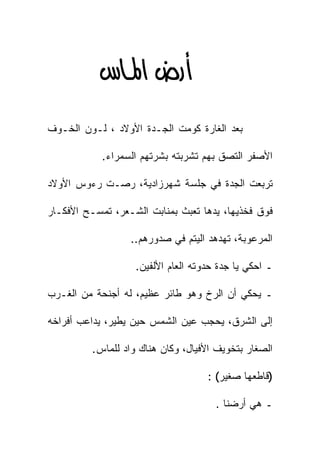‫‪‬א‪ ‬‬
‫ﺒﻌﺩ ﺍﻟﻐﺎﺭﺓ ﻜﻭﻤﺕ ﺍﻟﺠـﺩﺓ ﺍﻷﻭﻻﺩ ، ﻟـﻭﻥ ﺍﻟﺨـﻭﻑ‬

            ‫ﺍﻷﺼﻔﺭ ﺍﻟﺘﺼﻕ ﺒﻬﻡ ﺘﺸﺭﺒﺘﻪ ﺒﺸﺭﺘﻬﻡ ﺍﻟﺴﻤﺭﺍﺀ.‬

‫ﺘﺭﺒﻌﺕ ﺍﻟﺠﺩﺓ ﻓﻲ ﺠﻠﺴﺔ ﺸﻬﺭﺯﺍﺩﻴﺔ، ﺭﺼـﺕ ﺭﺀﻭﺱ ﺍﻷﻭﻻﺩ‬

‫ﻓﻭﻕ ﻓﺨﺫﻴﻬﺎ، ﻴﺩﻫﺎ ﺘﻌﺒﺙ ﺒﻤﻨﺎﺒﺕ ﺍﻟﺸـﻌﺭ، ﺘﻤﺴـﺢ ﺍﻷﻓﻜـﺎﺭ‬

                  ‫ﺍﻟﻤﺭﻋﻭﺒﺔ، ﺘﻬﺩﻫﺩ ﺍﻟﻴﺘﻡ ﻓﻲ ﺼﺩﻭﺭﻫﻡ..‬

                   ‫ـ ﺍﺤﻜﻲ ﻴﺎ ﺠﺩﺓ ﺤﺩﻭﺘﻪ ﺍﻟﻌﺎﻡ ﺍﻷﻟﻔﻴﻥ.‬

‫ـ ﻴﺤﻜﻲ ﺃﻥ ﺍﻟﺭﺥ ﻭﻫﻭ ﻁﺎﺌﺭ ﻋﻅﻴﻡ، ﻟﻪ ﺃﺠﻨﺤﺔ ﻤﻥ ﺍﻟﻐـﺭﺏ‬

‫ﺇﻟﻰ ﺍﻟﺸﺭﻕ، ﻴﺤﺠﺏ ﻋﻴﻥ ﺍﻟﺸﻤﺱ ﺤﻴﻥ ﻴﻁﻴﺭ، ﻴﺩﺍﻋﺏ ﺃﻓﺭﺍﺨﻪ‬

         ‫ﺍﻟﺼﻐﺎﺭ ﺒﺘﺨﻭﻴﻑ ﺍﻷﻓﻴﺎل، ﻭﻜﺎﻥ ﻫﻨﺎﻙ ﻭﺍﺩ ﻟﻠﻤﺎﺱ.‬

                                    ‫)ﻗﺎﻁﻌﻬﺎ ﺼﻐﻴﺭ( :‬

                                      ‫ـ ﻫﻲ ﺃﺭﻀﻨﺎ .‬
 