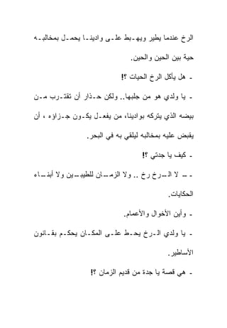 ‫ﺍﻟﺭﺥ ﻋﻨﺩﻤﺎ ﻴﻁﻴﺭ ﻭﻴﻬـﺒﻁ ﻋﻠـﻰ ﻭﺍﺩﻴﻨـﺎ ﻴﺤﻤـل ﺒﻤﺨﺎﻟﺒـﻪ‬

                              ‫ﺤﻴﺔ ﺒﻴﻥ ﺍﻟﺤﻴﻥ ﻭﺍﻟﺤﻴﻥ.‬

                           ‫ـ ﻫل ﻴﺄﻜل ﺍﻟﺭﺥ ﺍﻟﺤﻴﺎﺕ ؟!‬

‫ـ ﻴﺎ ﻭﻟﺩﻱ ﻫﻭ ﻤﻥ ﺠﻠﺒﻬﺎ.. ﻭﻟﻜﻥ ﺤـﺫﺍﺭ ﺃﻥ ﺘﻘﺘـﺭﺏ ﻤـﻥ‬

‫ﺒﻴﻀﻪ ﺍﻟﺫﻱ ﻴﺘﺭﻜﻪ ﺒﻭﺍﺩﻴﻨﺎ، ﻤﻥ ﻴﻔﻌـل ﻴﻜـﻭﻥ ﺠـﺯﺍﺅﻩ ، ﺃﻥ‬

                ‫ﻴﻘﺒﺽ ﻋﻠﻴﻪ ﺒﻤﺨﺎﻟﺒﻪ ﻟﻴﻠﻘﻲ ﺒﻪ ﻓﻲ ﺍﻟﺒﺤﺭ.‬

                                  ‫ـ ﻜﻴﻑ ﻴﺎ ﺠﺩﺘﻲ ؟!‬

‫ـﻴﻥ ﻭﻻ ـﺎﺀ‬
  ‫ﺃﺒﻨـ‬   ‫ـﺎﻥ ﻟﻠﻁﻴﺒـ‬
                  ‫ـ ﻻ ـﺭﺥ ﺭﺥ .. ﻭﻻ ﺍﻟﺯﻤـ‬
                                   ‫ــ ﺍﻟـ‬

                                           ‫ﺍﻟﺤﻜﺎﻴﺎﺕ.‬

                            ‫ـ ﻭﺃﻴﻥ ﺍﻷﺨﻭﺍل ﻭﺍﻷﻋﻤﺎﻡ.‬

‫ـ ﻴﺎ ﻭﻟﺩﻱ ﺍﻟـﺭﺥ ﻴﺤـﻁ ﻋﻠـﻰ ﺍﻟﻤﻜـﺎﻥ ﻴﺤﻜـﻡ ﺒﻘـﺎﻨﻭﻥ‬

                                           ‫ﺍﻷﺴﺎﻁﻴﺭ.‬

                  ‫ـ ﻫﻲ ﻗﺼﺔ ﻴﺎ ﺠﺩﺓ ﻤﻥ ﻗﺩﻴﻡ ﺍﻟﺯﻤﺎﻥ ؟!‬
 