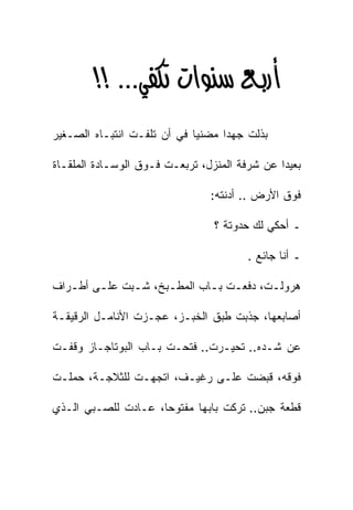 ‫‪‬א‪ >>…‬‬
‫ﺒﺫﻟﺕ ﺠﻬﺩﺍ ﻤﻀﻨﻴﺎ ﻓﻲ ﺃﻥ ﺘﻠﻔـﺕ ﺍﻨﺘﺒـﺎﻩ ﺍﻟﺼـﻐﻴﺭ‬
                            ‫ﹰ‬     ‫ﹰ‬

‫ﺒﻌﻴﺩﺍ ﻋﻥ ﺸﺭﻓﺔ ﺍﻟﻤﻨﺯل، ﺘﺭﺒﻌـﺕ ﻓـﻭﻕ ﺍﻟﻭﺴـﺎﺩﺓ ﺍﻟﻤﻠﻘـﺎﺓ‬
                                              ‫ﹰ‬

                                ‫ﻓﻭﻕ ﺍﻷﺭﺽ .. ﺃﺩﻨﺘﻪ:‬

                                 ‫ـ ﺃﺤﻜﻲ ﻟﻙ ﺤﺩﻭﺘﺔ ؟‬

                                        ‫ـ ﺃﻨﺎ ﺠﺎﺌﻊ .‬

‫ﻫﺭﻭﻟـﺕ، ﺩﻓﻌـﺕ ﺒـﺎﺏ ﺍﻟﻤﻁـﺒﺦ، ﺸـﺒﺕ ﻋﻠـﻰ ﺃﻁـﺭﺍﻑ‬
   ‫ـ‬    ‫ـ‬     ‫ـ‬     ‫ـ‬       ‫ـ ـ‬        ‫ـ‬

‫ﺃﺼﺎﺒﻌﻬﺎ، ﺠﺫﺒﺕ ﻁﺒﻕ ﺍﻟﺨﺒـﺯ، ﻋﺠـﺯﺕ ﺍﻷﻨﺎﻤـل ﺍﻟﺭﻗﻴﻘـﺔ‬

‫ﻋﻥ ﺸـﺩﻩ.. ﺘﺤﻴـﺭﺕ.. ﻓﺘﺤـﺕ ﺒـﺎﺏ ﺍﻟﺒﻭﺘﺎﺠـﺎﺯ ﻭﻗﻔـﺕ‬

‫ﻓﻭﻗﻪ، ﻗﺒﻀﺕ ﻋﻠـﻰ ﺭﻏﻴـﻑ، ﺍﺘﺠﻬـﺕ ﻟﻠﺜﻼﺠـﺔ، ﺤﻤﻠـﺕ‬

‫ﻗﻁﻌﺔ ﺠﺒﻥ.. ﺘﺭﻜﺕ ﺒﺎﺒﻬﺎ ﻤﻔﺘﻭﺤ ﹰ، ﻋـﺎﺩﺕ ﻟﻠﺼـﺒﻲ ﺍﻟـﺫﻱ‬
                    ‫ﺎ‬
 