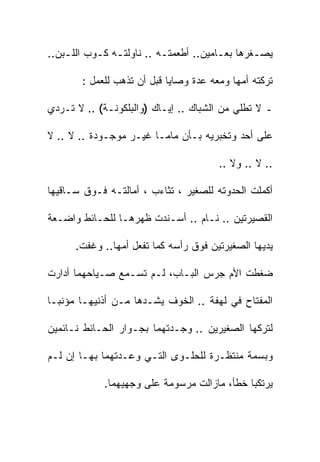 ‫ﻴﺼـﻐﺭﻫﺎ ﺒﻌـﺎﻤﻴﻥ.. ﺃﻁﻌﻤﺘـﻪ .. ﻨﺎﻭﻟﺘـﻪ ﻜـﻭﺏ ﺍﻟﻠـﺒﻥ..‬
    ‫ـ‬      ‫ـ ـ‬            ‫ـ‬            ‫ـ‬       ‫ـ‬

       ‫ﺘﺭﻜﺘﻪ ﺃﻤﻬﺎ ﻭﻤﻌﻪ ﻋﺩﺓ ﻭﺼﺎﻴﺎ ﻗﺒل ﺃﻥ ﺘﺫﻫﺏ ﻟﻠﻌﻤل :‬

‫ـ ﻻ ﺘﻁﻠﻲ ﻤﻥ ﺍﻟﺸﺒﺎﻙ .. ﺇﻴـﺎﻙ )ﻭﺍﻟﺒﻠﻜﻭﻨـﺔ( .. ﻻ ﺘـﺭﺩﻱ‬

‫ﻋﻠﻰ ﺃﺤﺩ ﻭﺘﺨﺒﺭﻴﻪ ﺒـﺄﻥ ﻤﺎﻤـﺎ ﻏﻴـﺭ ﻤﻭﺠـﻭﺩﺓ .. ﻻ .. ﻻ‬

                                       ‫.. ﻻ .. ﻭﻻ ..‬

‫ﺃﻜﻤﻠﺕ ﺍﻟﺤﺩﻭﺘﻪ ﻟﻠﺼﻐﻴﺭ ، ﺘﺜﺎﺀﺏ ، ﺃﻤﺎﻟﺘـﻪ ﻓـﻭﻕ ﺴـﺎﻗﻴﻬﺎ‬

‫ﺍﻟﻘﺼﻴﺭﺘﻴﻥ .. ﻨـﺎﻡ .. ﺃﺴـﻨﺩﺕ ﻅﻬﺭﻫـﺎ ﻟﻠﺤـﺎﺌﻁ ﻭﺍﻀـﻌﺔ‬

      ‫ﻴﺩﻴﻬﺎ ﺍﻟﺼﻐﻴﺭﺘﻴﻥ ﻓﻭﻕ ﺭﺃﺴﻪ ﻜﻤﺎ ﺘﻔﻌل ﺃﻤﻬﺎ.. ﻭﻏﻔﺕ.‬

‫ﻀﻐﻁﺕ ﺍﻷﻡ ﺠﺭﺱ ﺍﻟﺒـﺎﺏ، ﻟـﻡ ﺘﺴـﻤﻊ ﺼـﻴﺎﺤﻬﻤﺎ ﺃﺩﺍﺭﺕ‬

‫ﺍﻟﻤﻔﺘﺎﺡ ﻓﻲ ﻟﻬﻔﺔ .. ﺍﻟﺨﻭﻑ ﻴﺸـﺩﻫﺎ ﻤـﻥ ﺃﺫﻨﻴﻬـﺎ ﻤﺅﻨﺒـﺎ‬
‫ﹰ‬

‫ﻟﺘﺭﻜﻬﺎ ﺍﻟﺼﻐﻴﺭﻴﻥ .. ﻭﺠـﺩﺘﻬﻤﺎ ﺒﺠـﻭﺍﺭ ﺍﻟﺤـﺎﺌﻁ ﻨـﺎﺌﻤﻴﻥ‬

‫ﻭﺒﺴﻤﺔ ﻤﻨﺘﻅـﺭﺓ ﻟﻠﺤﻠـﻭﻯ ﺍﻟﺘـﻲ ﻭﻋـﺩﺘﻬﻤﺎ ﺒﻬـﺎ ﺇﻥ ﻟـﻡ‬

            ‫ﻴﺭﺘﻜﺒﺎ ﺨﻁﺄ، ﻤﺎﺯﺍﻟﺕ ﻤﺭﺴﻭﻤﺔ ﻋﻠﻰ ﻭﺠﻬﻴﻬﻤﺎ.‬
 