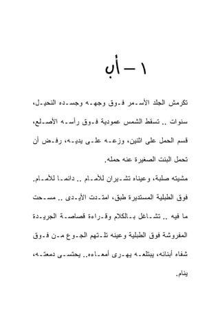 ‫١‪ –‬‬
‫ﺘﻜﺭﻤﺵ ﺍﻟﺠﻠﺩ ﺍﻷﺴـﻤﺭ ﻓـﻭﻕ ﻭﺠﻬـﻪ ﻭﺠﺴـﺩﻩ ﺍﻟﻨﺤﻴـل،‬

‫ﺴﻨﻭﺍﺕ .. ﺘﺴﻘﻁ ﺍﻟﺸﻤﺱ ﻋﻤﻭﺩﻴﺔ ﻓـﻭﻕ ﺭﺃﺴـﻪ ﺍﻷﺼـﻠﻊ،‬

‫ﻗ ‪‬ﻡ ﺍﻟﺤﻤل ﻋﻠﻰ ﺍﺜﻨﻴﻥ، ﻭﺯﻋـﻪ ﻋﻠـﻰ ﻴﺩﻴـﻪ، ﺭﻓـﺽ ﺃﻥ‬
                                            ‫ﺴ‬

                       ‫ﺘﺤﻤل ﺍﻟﺒﻨﺕ ﺍﻟﺼﻐﻴﺭﺓ ﻋﻨﻪ ﺤﻤﻠﻪ.‬

‫ﻤﺸﻴﺘﻪ ﺼﻠﺒﺔ، ﻭﻋﻴﻨﺎﻩ ﺘﺸـﻴﺭﺍﻥ ﻟﻸﻤـﺎﻡ .. ﺩﺍﺌﻤـﺎ ﻟﻸﻤـﺎﻡ.‬

‫ﻓﻭﻕ ﺍﻟﻁﺒﻠﻴﺔ ﺍﻟﻤﺴﺘﺩﻴﺭﺓ ﻁﺒﻕ، ﺍﻤﺘـﺩﺕ ﺍﻷﻴـﺩﻯ .. ﻤﺴـﺤﺕ‬

‫ﻤﺎ ﻓﻴﻪ .. ﺘﺸـﺎﻏل ﺒـﺎﻟﻜﻼﻡ ﻭﻗـﺭﺍﺀﺓ ﻗﺼﺎﺼـﺔ ﺍﻟﺠﺭﻴـﺩﺓ‬

‫ﺍﻟﻤﻔﺭﻭﺸﺔ ﻓﻭﻕ ﺍﻟﻁﺒﻠﻴﺔ ﻭﻋﻴﻨﻪ ﺘﻠـﺘﻬﻡ ﺍﻟﺠـﻭﻉ ﻤـﻥ ﻓـﻭﻕ‬

‫ﺸﻔﺎﻩ ﺃﺒﻨﺎﺌﻪ، ﻴﺒﺘﻠﻌـﻪ ﻴﻬـﺭﻯ ﺃﻤﻌـﺎﺀﻩ.. ﻴﺤﺘﺴـﻰ ﺩﻤﻌﺘـﻪ،‬

                                               ‫ﻴﻨﺎﻡ.‬
 