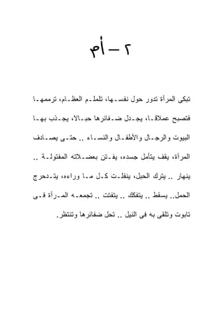 ‫٢‪ –‬‬

‫ﺘﺒﻜﻰ ﺍﻟﻤﺭﺃﺓ ﺘﺩﻭﺭ ﺤﻭل ﻨﻔﺴـﻬﺎ، ﺘﻠﻤﻠـﻡ ﺍﻟﻌﻅـﺎﻡ، ﺘﺭﻤﻤﻬـﺎ‬

‫ﻓﺘﺼﺒﺢ ﻋﻤﻼﻗـ ﹰ، ﻴﺠـﺩل ﻀـﻔﺎﺌﺭﻫﺎ ﺤﺒـﺎﻻ، ﻴﺠـﺫﺏ ﺒﻬـﺎ‬
                                  ‫ﺎ‬

‫ﺍﻟﺒﻴﻭﺕ ﻭﺍﻟﺭﺠـﺎل ﻭﺍﻷﻁﻔـﺎل ﻭﺍﻟﻨﺴـﺎﺀ .. ﺤﺘـﻰ ﻴﺼـﺎﺩﻑ‬

‫ﺍﻟﻤﺭﺁﺓ، ﻴﻘﻑ ﻴﺘﺄﻤل ﺠﺴﺩﻩ، ﻴﻔـﺘﻥ ﺒﻌﻀـﻼﺘﻪ ﺍﻟﻤﻔﺘﻭﻟـﺔ ..‬

‫ﻴﻨﻬﺎﺭ .. ﻴﺘﺭﻙ ﺍﻟﺤﺒل، ﻴﻨﻔﻠـﺕ ﻜـل ﻤـﺎ ﻭﺭﺍﺀﻩ، ﻴﺘـﺩﺤﺭﺝ‬

‫ﺍﻟﺤﻤل.. ﻴﺴﻘﻁ .. ﻴﺘﻔﻜﻙ .. ﻴﺘﻔﺘﺕ .. ﺘﺠﻤﻌـﻪ ﺍﻟﻤـﺭﺃﺓ ﻓـﻰ‬

       ‫ﺘﺎﺒﻭﺕ ﻭﺘﻠﻘﻰ ﺒﻪ ﻓﻰ ﺍﻟﻨﻴل .. ﺘﺤل ﻀﻔﺎﺌﺭﻫﺎ ﻭﺘﻨﺘﻅﺭ.‬
 