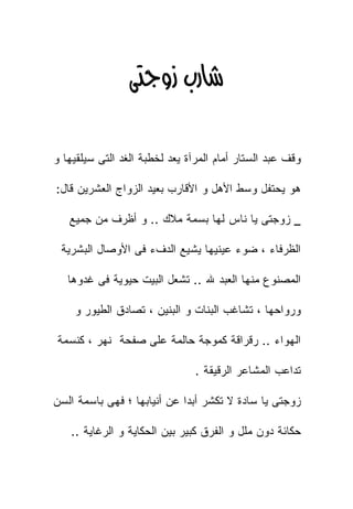 ‫‪ ‬‬

‫ﻭﻗﻑ ﻋﺒﺩ ﺍﻟﺴﺘﺎﺭ ﺃﻤﺎﻡ ﺍﻟﻤﺭﺁﺓ ﻴﻌﺩ ﻟﺨﻁﺒﺔ ﺍﻟﻐﺩ ﺍﻟﺘﻰ ﺴﻴﻠﻘﻴﻬﺎ ﻭ‬

‫ﻫﻭ ﻴﺤﺘﻔل ﻭﺴﻁ ﺍﻷﻫل ﻭ ﺍﻷﻗﺎﺭﺏ ﺒﻌﻴﺩ ﺍﻟﺯﻭﺍﺝ ﺍﻟﻌﺸﺭﻴﻥ ﻗﺎل:‬

   ‫_ ﺯﻭﺠﺘﻰ ﻴﺎ ﻨﺎﺱ ﻟﻬﺎ ﺒﺴﻤﺔ ﻤﻼﻙ .. ﻭ ﺃﻅﺭﻑ ﻤﻥ ﺠﻤﻴﻊ‬

 ‫ﺍﻟﻅﺭﻓﺎﺀ ، ﻀﻭﺀ ﻋﻴﻨﻴﻬﺎ ﻴﺸﻴﻊ ﺍﻟﺩﻑﺀ ﻓﻰ ﺍﻷﻭﺼﺎل ﺍﻟﺒﺸﺭﻴﺔ‬

   ‫ﺍﻟﻤﺼﻨﻭﻉ ﻤﻨﻬﺎ ﺍﻟﻌﺒﺩ ﷲ .. ﺘﺸﻌل ﺍﻟﺒﻴﺕ ﺤﻴﻭﻴﺔ ﻓﻰ ﻏﺩﻭﻫﺎ‬

    ‫ﻭﺭﻭﺍﺤﻬﺎ ، ﺘﺸﺎﻏﺏ ﺍﻟﺒﻨﺎﺕ ﻭ ﺍﻟﺒﻨﻴﻥ ، ﺘﺼﺎﺩﻕ ﺍﻟﻁﻴﻭﺭ ﻭ‬

‫ﺍﻟﻬﻭﺍﺀ .. ﺭﻗﺭﺍﻗﺔ ﻜﻤﻭﺠﺔ ﺤﺎﻟﻤﺔ ﻋﻠﻰ ﺼﻔﺤﺔ ﻨﻬﺭ ، ﻜﻨﺴﻤﺔ‬

                                ‫ﺘﺩﺍﻋﺏ ﺍﻟﻤﺸﺎﻋﺭ ﺍﻟﺭﻗﻴﻘﺔ .‬

‫ﺯﻭﺠﺘﻰ ﻴﺎ ﺴﺎﺩﺓ ﻻ ﺘﻜﺸﺭ ﺃﺒﺩﺍ ﻋﻥ ﺃﻨﻴﺎﺒﻬﺎ ؛ ﻓﻬﻰ ﺒﺎﺴﻤﺔ ﺍﻟﺴﻥ‬

    ‫ﺤﻜﺎﺌﺔ ﺩﻭﻥ ﻤﻠل ﻭ ﺍﻟﻔﺭﻕ ﻜﺒﻴﺭ ﺒﻴﻥ ﺍﻟﺤﻜﺎﻴﺔ ﻭ ﺍﻟﺭﻏﺎﻴﺔ ..‬
 