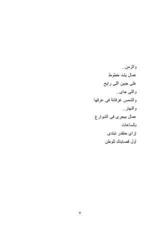 ‫ﻭﺍﻟﺯﻤﻥ..‬
           ‫ﻋ ‪‬ﺎل ﻴﺸﺩ ﺨﻁﻭﻁ‬
                ‫‪‬‬     ‫ﻤ‬
         ‫ﻋﻠﻰ ﺠﺒﻴﻥ ﺍﻟﻠﻰ ﺭﺍﻴﺢ‬
               ‫ﻭﺍﻟﻠﻰ ﺠﺎﻯ..‬
    ‫ﻭﺍﻟﺸﻤﺱ ﻏﺭﻗﺎﻨﺔ ﻓﻰ ﻋﺭﻗﻬﺎ‬
                   ‫ﻭﺍﻟﻨﻬﺎﺭ..‬
    ‫ﻋ ‪‬ﺎل ﺒﻴﺠﺭﻯ ﻓﻰ ﺍﻟﺸﻭﺍﺭﻉ‬
                       ‫ﻤ‬
                  ‫ﺒﺎﻟﺴﺎﻋﺎﺕ‬
           ‫ﺇﺯﺍﻯ ﺤﺘﻘﺩﺭ ﺘﺒﺘﺩﻯ‬
         ‫ﺃﻭل ﻗﺼﺎﻴﺩﻙ ﻟﻠﻭﻁﻥ‬




‫٧‬
 