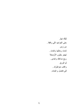 ‫ﻟﻴﻠﻙ ﻨﻬﺎﺭ‬
    ‫ﺤﺘﻰ ﺍﻟﻌﻭﺍﻤﻴﺩ ﺍﻟﻠﻰ ﻭﺍﻗﻔﺔ..‬
                    ‫ﻤﻥ ﺯﻤﻥ‬
       ‫ﺸ ‪‬ﺕ ﺭﺤﺎﻟﻬﺎ ﻭﺍﺒﺘﺩﺕ..‬
                        ‫ﺩ‬
        ‫ﺘﻬﺠﺭ ﺒﻁﻭﻥ ﺍﻷﺭﺼﻔﺔ‬
        ‫ﺭ ‪‬ﺢ ﺩﻤﺎﻏﻙ ﻭﺍﺒﺘﺩﻯ..‬
                        ‫ﻴ‬
                    ‫ِﻡ ﺍﻟﻭﺭﻕ‬
                           ‫ﻟ‬
           ‫ﻭﺍﻜﺘﺏ ﺨﻭﺍﻁﺭﻙ..‬
         ‫ﻟﻠﻰ ﻓﺎﻀل ﻡ ﺍﻟﺒﻨﺎﺕ.‬




‫٩‬
 