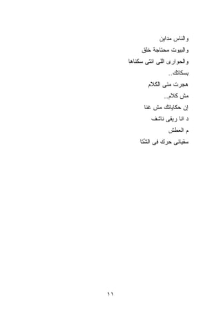 ‫ﻭﺍﻟﻨﺎﺱ ﻤﺩﺍﻴﻥ‬
          ‫ﻭﺍﻟﺒﻴﻭﺕ ﻤﺤﺘﺎﺠﺔ ﺨﻠﻕ‬
     ‫ﻭﺍﻟﺤﻭﺍﺭﻯ ﺍﻟﻠﻰ ﺍﻨﺘﻰ ﺴﻜﻨﺎﻫﺎ‬
                     ‫ﺒ ‪‬ﻜﺎﺘﻙ..‬
                           ‫ﺴ‬
             ‫ﻫ ‪‬ﺭﺕ ﻤﻨﻰ ﺍﻟﻜﻼﻡ‬
                         ‫ﺠ‬
                   ‫ﻤﺵ ﻜﻼﻡ..‬
           ‫ﺇﻥ ﺤﻜﺎﻴﺎﺘﻙ ﻤﺵ ﹸﻨﺎ‬
             ‫ﻏ‬
              ‫ﺩ ﺍﻨﺎ ﺭﻴﻘﻰ ﻨﺎﺸﻑ‬
                     ‫ﻡ ﺍﻟﻌﻁﺵ‬
         ‫ﺴﻘﻴﺎﻨﻰ ﺤ ‪‬ﻙ ﻓﻰ ﺍﻟ ﱢﺘﺎ‬
           ‫ﺸ‬        ‫ﺭ‬




‫١١‬
 