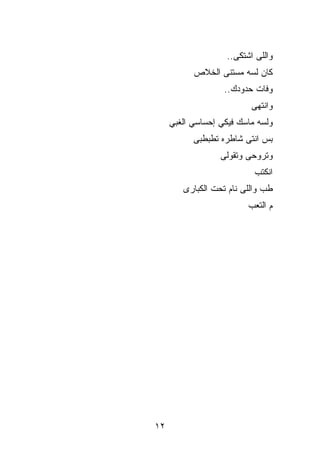 ‫ﻭﺍﻟﻠﻰ ﺍﺸﺘﻜﻰ..‬
           ‫ﻜﺎﻥ ﻟ ‪‬ﻪ ﻤﺴﺘﻨﻰ ﺍﻟﺨﻼﺹ‬
                        ‫ﺴ‬
                   ‫ﻭﻓﺎﺕ ﺤﺩﻭﺩﻙ..‬
                          ‫ﻭﺍﻨﺘﻬﻰ‬
     ‫ﻭﻟﺴﻪ ﻤﺎﺴﻙ ﻓﻴﻜﻲ ﺇﺤﺴﺎﺴﻲ ﺍﻟﻐﺒﻲ‬
           ‫ﺒﺱ ﺍﻨﺘﻰ ﺸﺎﻁﺭﻩ ﺘﻁﺒﻁﺒﻰ‬
                  ‫ﻭﺘﺭﻭﺤﻰ ﻭﺘﻘﻭﻟﻰ‬
                           ‫ﺍﻨﻜﺘﺏ‬
        ‫ﻁﺏ ﻭﺍﻟﻠﻰ ﻨﺎﻡ ﺘﺤﺕ ﺍﻟﻜﺒﺎﺭﻯ‬
                          ‫ﻡ ﺍﻟﺘﻌﺏ‬




‫٢١‬
 