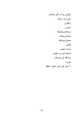 ‫ﻭﺘﻘﻭﻟﻰ ﺇﻴﻪ ﻑ ﺍﻟﻠﻰ ﺍﺘﺼﻠﺏ‬
                ‫ﻋﻠﻰ ﺒﺎﺏ ﺯﻭﻴﻠﻪ..‬
                           ‫ﻭﺍﻟﻔﺘﻭﺡ‬
                          ‫ﻤﺩﺒﻭﺡ..‬
               ‫ﻭﻤﺤﺘﺎﺝ ﻴﺤﻀﻨﻙ..‬
                   ‫ﻤﺤﺘﺎﺝ ﻴﺤ ‪‬ﻙ..‬
                      ‫ﺴ‬
                 ‫ﻤﺤﺘﺎﺝ ﻴﺒﻭﺤﻠﻙ..‬
                             ‫ﺇﻓﺘﺤﻰ‬
                   ‫ﺃﻤﺭﻙ ﻋﺠﻴﺏ..‬
          ‫ﻨﺎﺴﻴﺎﻨﻪ ِﻴﻪ ﺒ ‪‬ﻩ ﺍﻟﺒﻴﺒﺎﻥ..‬
                     ‫ﻟ ﺭ‬
            ‫ﻭﻤﺴ ﱢﻨﻪ ﻓﻰ ﺤﻀﻨﻙ..‬
                        ‫ﻜ‬
                             ‫ﻏﺭﻴﺏ‬
     ‫ﻻ ﻋﻤﺭ ﻜﺎﻥ ﺫﻨﺏ ﺍﻟﻌﻴﺎل ﻋﺸﻘﻙ‬




‫٣١‬
 