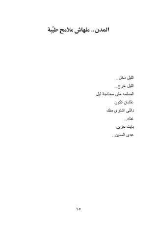 ‫..‬         ‫א‬




                      ‫ﺍﻟﻠﻴل ﺩﺨل..‬
                     ‫ﺍﻟﻠﻴل ﺨﺭﺝ..‬
          ‫ﺍﻟﻀﻠﻤﻪ ﻤﺵ ﻤﺤﺘﺎﺠﺔ ﻟﻴل‬
                     ‫ﻋﻠﺸﺎﻥ ﺘﻜﻭﻥ‬
               ‫ﺩﺍﻟﻠﻰ ﺍﺸﺘﺭﻯ ﻤﻨﻙ‬
                           ‫ﹸﻨﺎﻩ..‬
                                ‫ﻏ‬
                      ‫ﺒﺎﻴﺕ ﺤﺯﻴﻥ‬
                    ‫ﻋ ‪‬ﻯ ﺍﻟﺴﻨﻴﻥ..‬
                              ‫ِﺩ‬




‫٥١‬
 