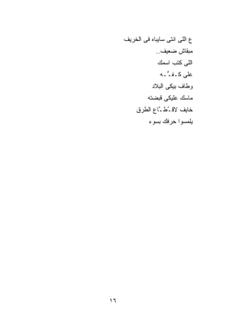 ‫ﻉ ﺍﻟﻠﻰ ﺍﻨﺘﻰ ﺴﺎﻴﺒﺎﻩ ﻓﻰ ﺍﻟﺨﺭﻴﻑ‬
                  ‫ﻤﺒﻘﺎﺵ ﻀﻌﻴﻑ..‬
                  ‫ﺍﻟﻠﻰ ﻜﺘﺏ ﺍﺴﻤﻙ‬
                   ‫ﻋﻠﻰ ﻜـﻔ ﱡـﻪ‬
                     ‫ـ‬
                ‫ﻭﻁﺎﻑ ﺒﻴﻜﻰ ﺍﻟﺒﻼﺩ‬
              ‫ﻤﺎﺴﻙ ﻋﻠﻴﻜﻰ ﻗﺒﻀﺘﻪ‬
          ‫ﺨﺎﻴﻑ ﻻﻗ ُﻁ ﱠﺎﻉ ﺍﻟﻁﺭﻕ‬
                  ‫ـ ـ‬
               ‫ﻴﻠﻤﺴﻭﺍ ﺤﺭﻓﻙ ﺒﺴﻭﺀ‬




‫٦١‬
 
