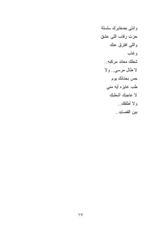 ‫ﻭﺍﻨﺘﻰ ﺒﻀﻔﺎﻴﺭﻙ ﺴﻠﺴﻠﺔ‬
     ‫ﺤ ‪‬ﺕ ﺭﻗﺎﺏ ﺍﻟﻠﻰ ﻋﺸﻕ‬
                    ‫ﺯ‬
         ‫ﻭﺍﻟﻠﻰ ﺍﻓﺘﺭﻕ ﻋﻨﻙ‬
                   ‫ﻭﻏﺎﺏ‬
      ‫ﺸﻁﻙ ﻤﻌﺎﻨﺩ ﻤﺭﻜﺒﻪ..‬
      ‫ﻻ ﻁﺎل ﻤﺭﺴﻰ.. ﻭﻻ‬
          ‫ﺤﺱ ﺒﺤﻨﺎﻨﻙ ﻴﻭﻡ‬
       ‫ﻁﺏ ﻋﺎﻴﺯﻩ ﺃﻴﻪ ﻤﻨﻲ‬
         ‫ﻻ ﻋﺎﺠﺒﻙ ﺃﺸﻁﺒﻙ‬
             ‫ﻭﻻ ﺃﻁﻠﻘﻙ..‬
            ‫ﺒﻴﻥ ﺍﻟﻘﺼﺎﻴﺩ ..‬




‫٧١‬
 